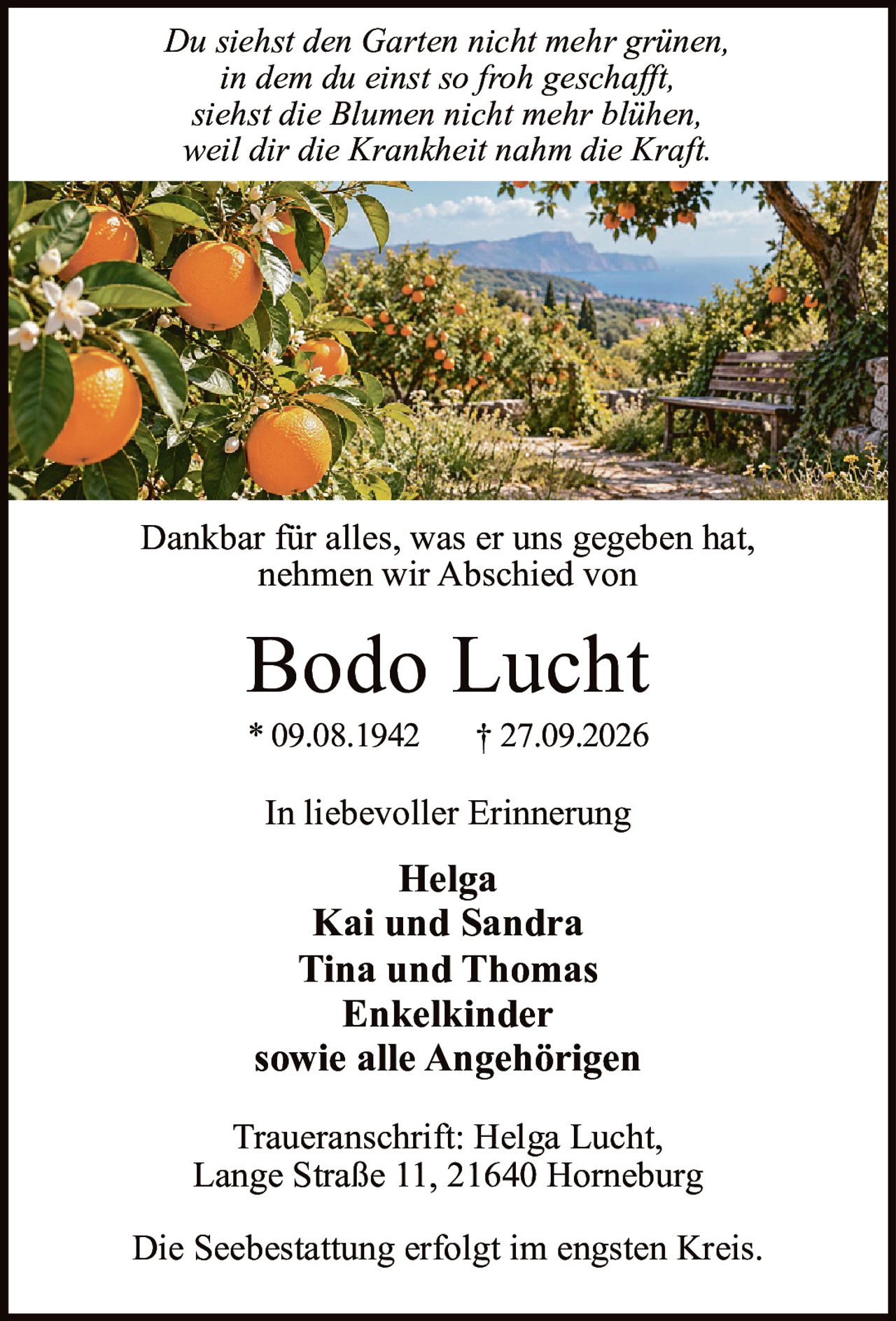 <p><i>Du siehst den Garten nicht mehr grünen,<br>in dem du einst so froh geschafft,<br>siehst die Blumen nicht mehr blühen,<br>weil dir die Krankheit nahm die Kraft.</i></p><p>Dankbar für alles, was er uns gegeben hat,<br>nehmen wir Abschied von</p><p><strong>Bodo Lucht</strong><br>* 09.08.1942 † 27.09.2026</p><p>In liebevoller Erinnerung</p><p><strong>Helga</strong><br><strong>Kai und Sandra</strong><br><strong>Tina und Thomas</strong><br><strong>Enkelkinder</strong><br>sowie alle Angehörigen</p><p>Traueranschrift: Helga Lucht,<br>Lange Straße 11, 21640 Horneburg</p><p>Die Seebestattung erfolgt im engsten Kreis.</p>