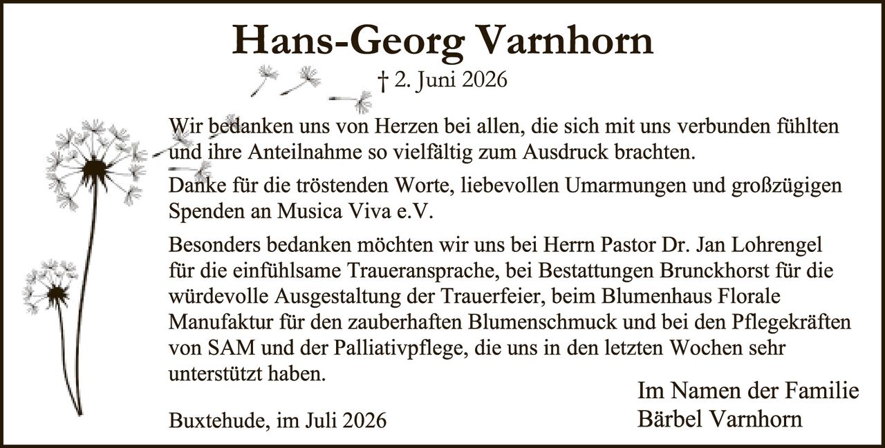 <p>† 2. Juni 2026</p>

<p>Wir bedanken uns von Herzen bei allen, die sich mit uns verbunden fühlten und ihre Anteilnahme so vielfältig zum Ausdruck brachten.</p>

<p>Danke für die tröstenden Worte, liebevollen Umarmungen und großzügigen Spenden an Musica Viva e.V.</p>

<p>Besonders bedanken möchten wir uns bei Herrn Pastor Dr. Jan Lohrengel für die einfühlsame Traueransprache, bei Bestattungen Brunckhorst für die würdevolle Ausgestaltung der Trauerfeier, beim Blumenhaus Florale Manufaktur für den zauberhaften Blumenschmuck und bei den Pflegekräften von SAM und der Palliativpflege, die uns in den letzten Wochen sehr unterstützt haben.</p>

<p>Im Namen der Familie<br/>Buxtehude, im Juli 2026<br/>Bärbel Varnhorn</p>