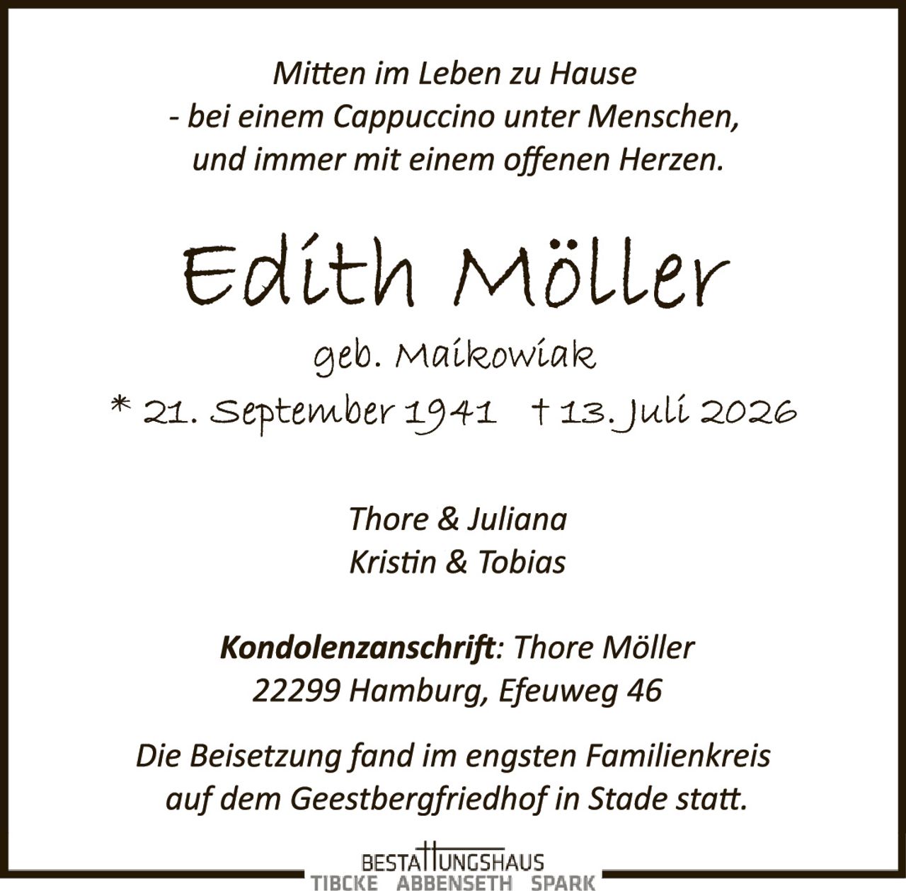 <p><i>Mitten im Leben zu Hause<br>- bei einem Cappuccino unter Menschen,<br>und immer mit einem offenen Herzen.</i></p><p><strong>Edith Möller</strong><br>geb. Maikowiak<br>* 21. September 1941 † 13. Juli 2026</p><p>Thore & Juliana<br>Kristin & Tobias</p><p><strong>Kondolenzanschrift:</strong> Thore Möller<br>22299 Hamburg, Efeuweg 46</p><p>Die Beisetzung fand im engsten Familienkreis<br>auf dem Geestbergfriedhof in Stade statt.</p>
