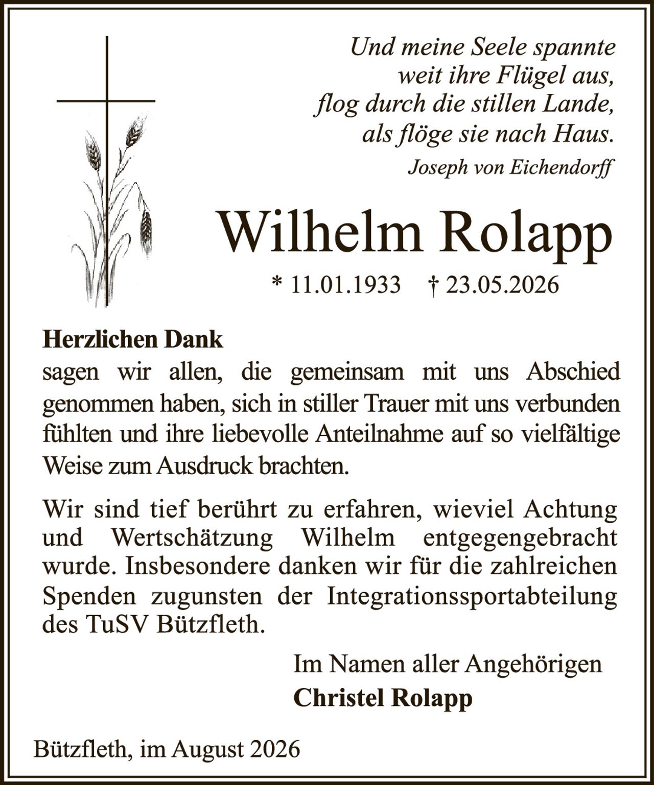 <p><i>Und meine Seele spannte weit ihre Flügel aus, flog durch die stillen Lande, als flöge sie nach Haus.<br>Joseph von Eichendorff</i></p><p><strong>Herzlichen Dank</strong><br>sagen wir allen, die gemeinsam mit uns Abschied genommen haben, sich in stiller Trauer mit uns verbunden fühlten und ihre liebevolle Anteilnahme auf so vielfältige Weise zum Ausdruck brachten.</p><p>Wir sind tief berührt zu erfahren, wieviel Achtung und Wertschätzung Wilhelm entgegengebracht wurde. Insbesondere danken wir für die zahlreichen Spenden zugunsten der Integrationssportabteilung des TuSV Bützfleth.</p><p>Im Namen aller Angehörigen<br><strong>Christel Rolapp</strong></p><p>Bützfleth, im August 2026</p>