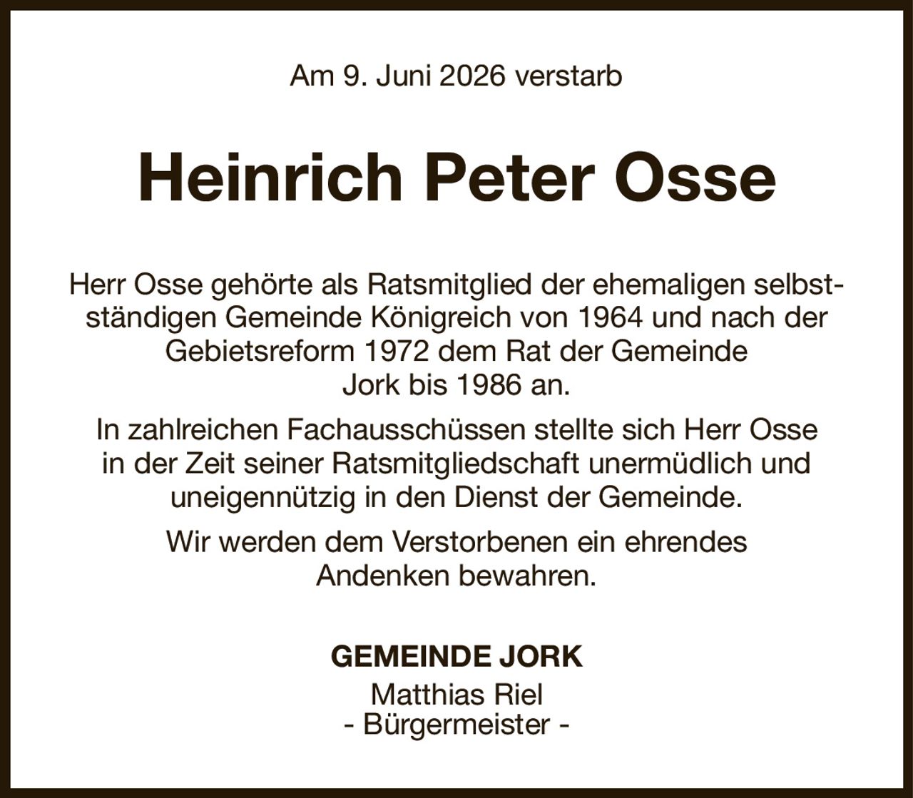 Am 9. Juni 2026 verstarb
Heinrich Peter Osse
Herr Osse gehörte als Ratsmitglied der ehemaligen selbstständigen Gemeinde Königreich von 1964 und nach der Gebietsreform 1972 dem Rat der Gemeinde
Jork bis 1986 an.
In zahlreichen Fachausschüssen stellte sich Herr Osse
in der Zeit seiner Ratsmitgliedschaft unermüdlich und
uneigennützig in den Dienst der Gemeinde.
Wir werden dem Verstorbenen ein ehrendes
Andenken bewahren.
GEMEINDE JORK
Matthias Riel
- Bürgermeister -
