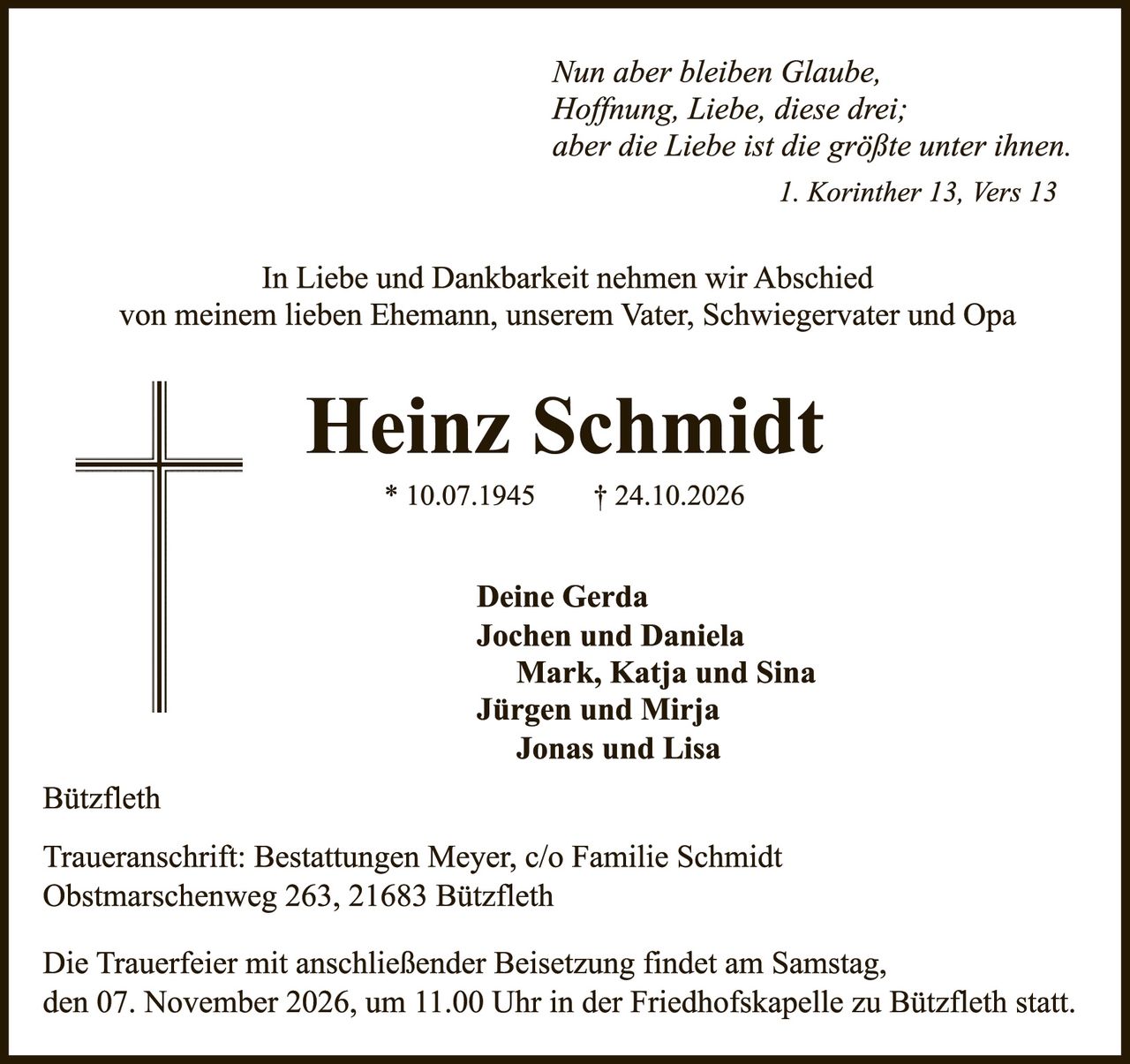 <p><i>Nun aber bleiben Glaube, Hoffnung, Liebe, diese drei; aber die Liebe ist die größte unter ihnen.<br>1. Korinther 13, Vers 13</i></p>

<p>In Liebe und Dankbarkeit nehmen wir Abschied von meinem lieben Ehemann, unserem Vater, Schwiegervater und Opa</p>

<p><strong>Heinz Schmidt</strong><br>* 10.07.1945     † 24.10.2026</p>

<p>Deine Gerda<br>Jochen und Daniela<br>Mark, Katja und Sina<br>Jürgen und Mirja<br>Jonas und Lisa</p>

<p>Bützfleth</p>

<p>Traueranschrift; Bestattungen Meyer, c/o Familie Schmidt<br>Obstmars­chenweg 263, 21683 Bützfleth</p>

<p>Die Trauerfeier mit anschließender Beisetzung findet am Samstag, den 07. November 2026, um 11.00 Uhr in der Friedhofskapelle zu Bützfleth statt.</p>