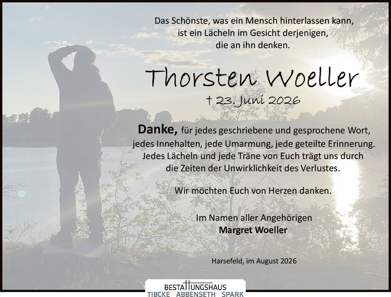 <p>Das Schönste, was ein Mensch hinterlassen kann,<br>ist ein Lächeln im Gesicht derjenigen,<br>die an ihn denken.</p><p><strong>Danke,</strong> für jedes geschriebene und gesprochene Wort,<br>jedes Innehalten, jede Umarmung, jede geteilte Erinnerung.<br>Jedes Lächeln und jede Träne von Euch trägt uns durch<br>die Zeiten der Unwirklichkeit des Verlustes.</p><p>Wir möchten Euch von Herzen danken.</p><p>Im Namen aller Angehörigen<br><strong>Margret Woeller</strong></p><p>Harsefeld, im August 2026</p>