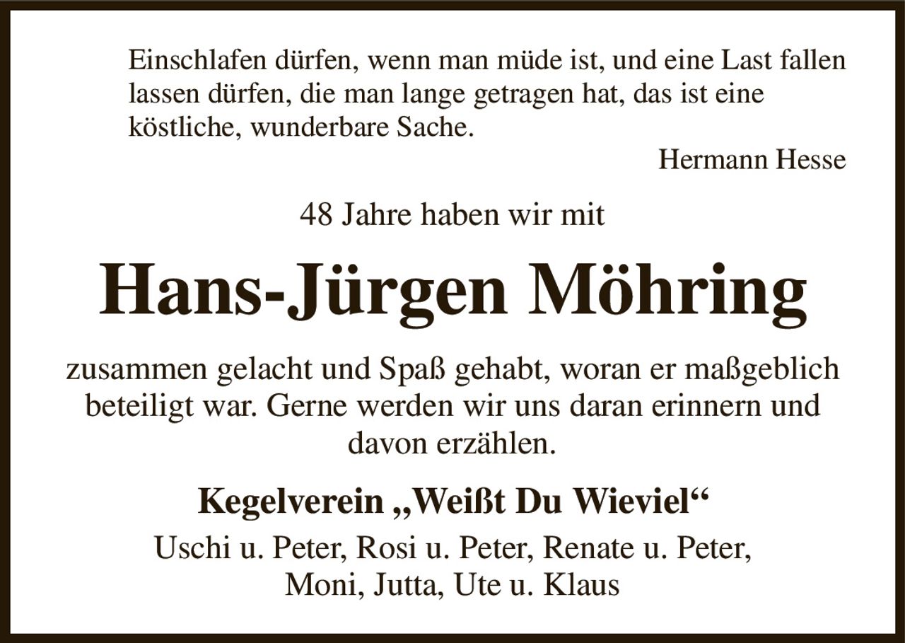 Einschlafen dürfen, wenn man müde ist, und eine Last fallen
lassen dürfen, die man lange getragen hat, das ist eine
köstliche, wunderbare Sache.
Hermann Hesse
48 Jahre haben wir mit
Hans-Jürgen Möhring
zusammen gelacht und Spaß gehabt, woran er maßgeblich beteiligt war. Gerne werden wir uns daran erinnern und
davon erzählen.
Kegelverein „Weißt Du Wieviel“
Uschi u. Peter, Rosi u. Peter, Renate u. Peter,
Moni, Jutta, Ute u. Klaus