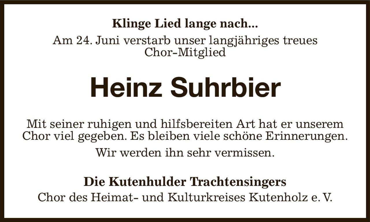 Klinge Lied lange nach...
Am 24. Juni verstarb unser langjähriges treues
Chor-Mitglied
Heinz Suhrbier
Mit seiner ruhigen und hilfsbereiten Art hat er unserem Chor viel gegeben. Es bleiben viele schöne Erinnerungen.
Wir werden ihn sehr vermissen.
Die Kutenhulder Trachtensingers
Chor des Heimat- und Kulturkreises Kutenholz e. V.