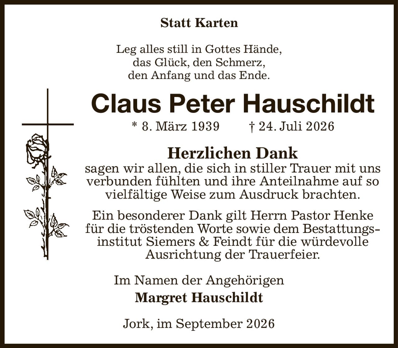 Statt Karten
Leg alles still in Gottes Hände,
das Glück, den Schmerz,
den Anfang und das Ende.
Claus Peter Hauschildt
* 8. März 1939  † 24. Juli 2026
Herzlichen Dank
sagen wir allen, die sich in stiller Trauer mit uns verbunden fühlten und ihre Anteilnahme auf so vielfältige Weise zum Ausdruck brachten.
Ein besonderer Dank gilt Herrn Pastor Henke für die tröstenden Worte sowie dem Bestattungs-
institut Siemers & Feindt für die würdevolle Ausrichtung der Trauerfeier.
Im Namen der Angehörigen
Margret Hauschildt
Jork, im September 2026
