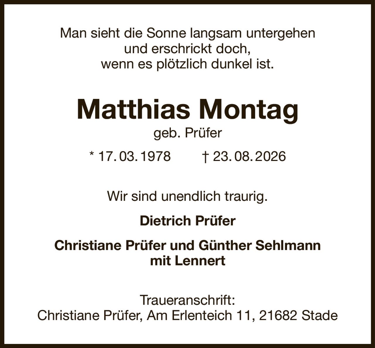 Man sieht die Sonne langsam untergehen
und erschrickt doch,
wenn es plötzlich dunkel ist.
Matthias Montag
geb. Prüfer
* 17. 03. 1978        † 23. 08. 2026
Wir sind unendlich traurig.
Dietrich Prüfer
Christiane Prüfer und Günther Sehlmann
mit Lennert
Traueranschrift:
Christiane Prüfer, Am Erlenteich 11, 21682 Stade