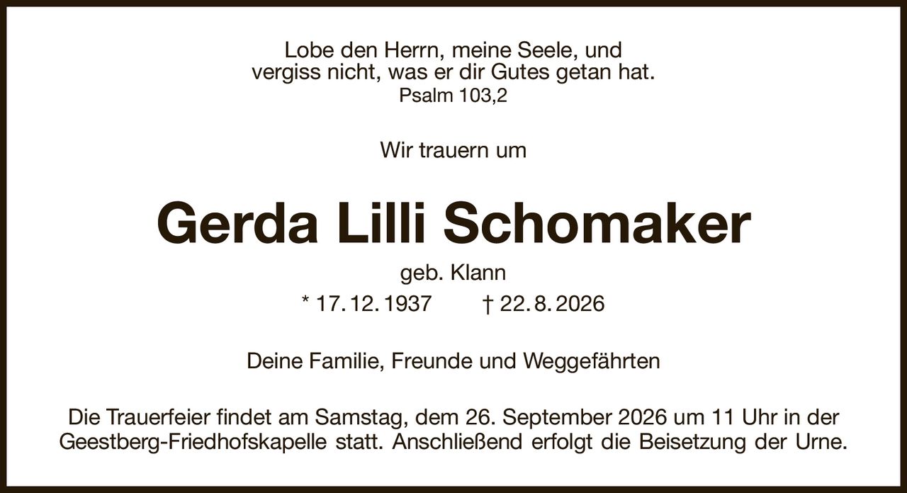 Lobe den Herrn, meine Seele, und
vergiss nicht, was er dir Gutes getan hat.
Psalm 103,2
Wir trauern um
Gerda Lilli Schomaker
geb. Klann
* 17. 12. 1937        † 22. 8. 2026
Deine Familie, Freunde und Weggefährten
Die Trauerfeier findet am Samstag, dem 26. September 2026 um 11 Uhr in der
Geestberg-Friedhofskapelle statt. Anschließend erfolgt die Beisetzung der Urne.