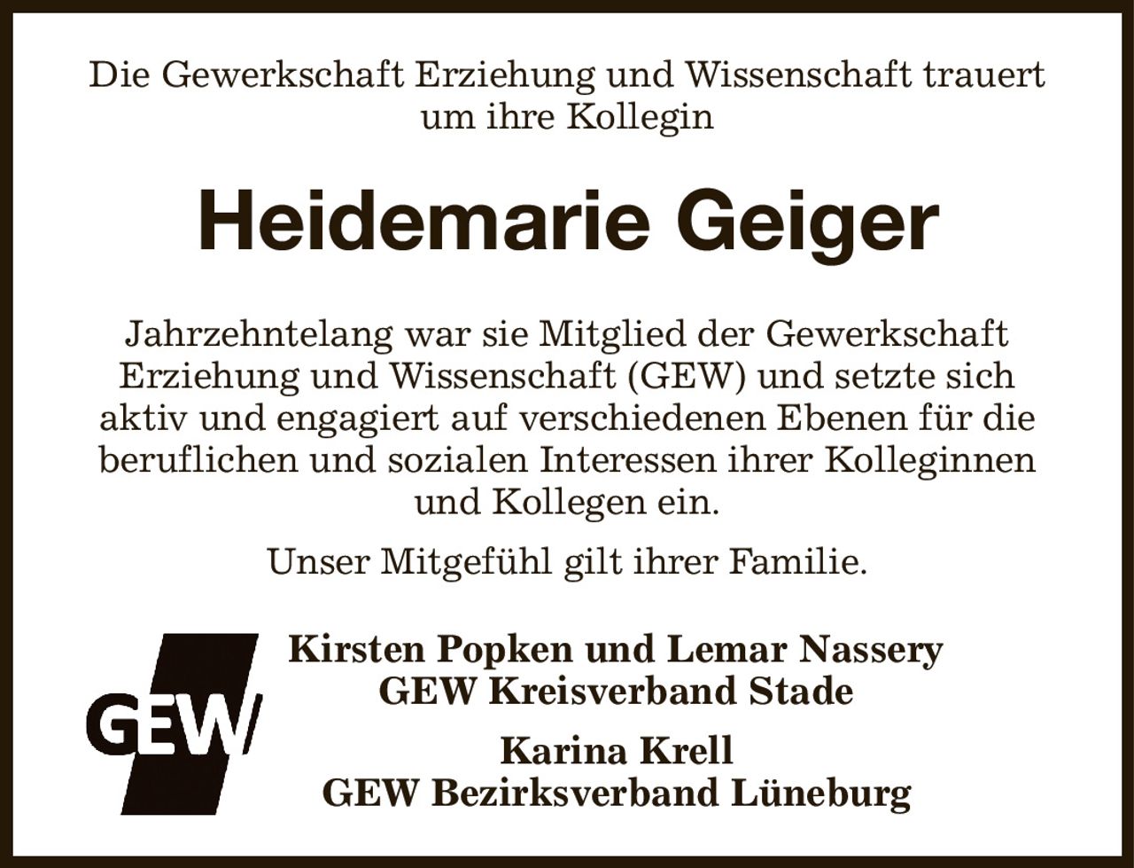 Die Gewerkschaft Erziehung und Wissenschaft trauert um ihre Kollegin
Heidemarie Geiger
Jahrzehntelang war sie Mitglied der Gewerkschaft
Erziehung und Wissenschaft (GEW) und setzte sich
aktiv und engagiert auf verschiedenen Ebenen für die
beruflichen und sozialen Interessen ihrer Kolleginnen und Kollegen ein.
Unser Mitgefühl gilt ihrer Familie.
Kirsten Popken und Lemar Nassery
GEW Kreisverband Stade
Karina Krell
GEW Bezirksverband Lüneburg