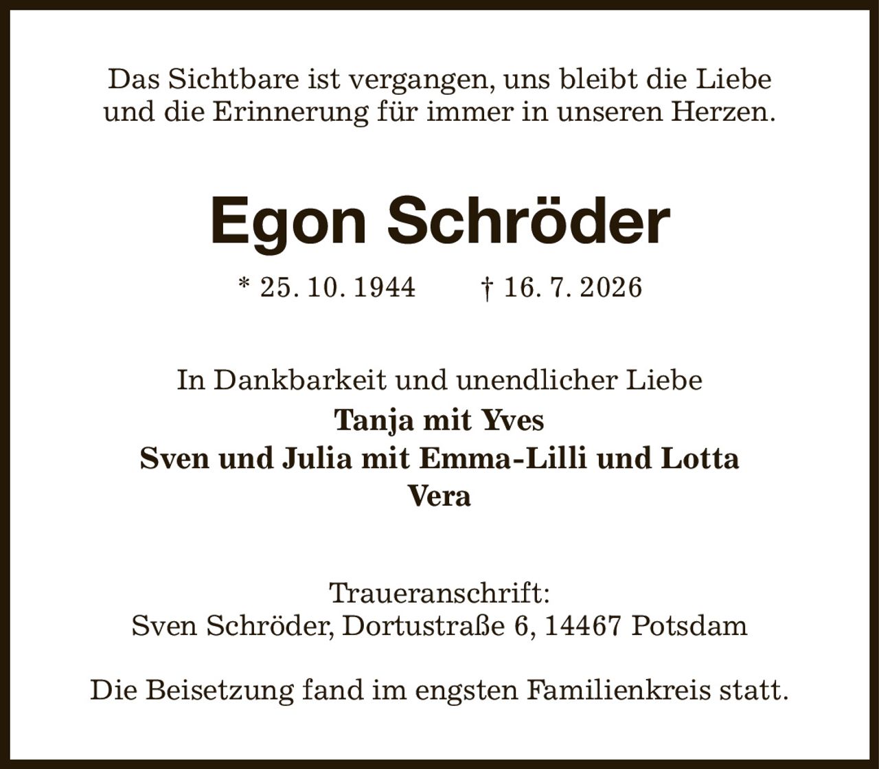 Das Sichtbare ist vergangen, uns bleibt die Liebe
und die Erinnerung für immer in unseren Herzen.
Egon Schröder
* 25. 10. 1944  † 16. 7. 2026
In Dankbarkeit und unendlicher Liebe
Tanja mit Yves
Sven und Julia mit Emma-Lilli und Lotta
Vera
Traueranschrift:
Sven Schröder, Dortustraße 6, 14467 Potsdam

Die Beisetzung fand im engsten Familienkreis statt.