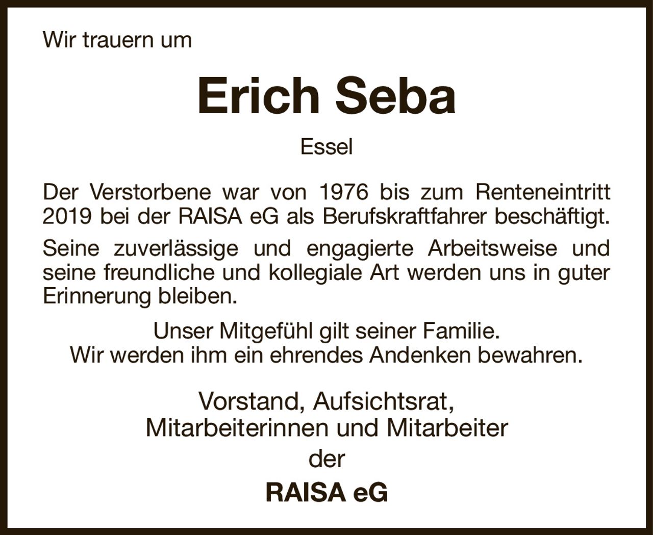 Wir trauern um
Erich Seba
Essel
Der Verstorbene war von 1976 bis zum Renteneintritt 2019 bei der RAISA eG als Berufskraftfahrer beschäftigt.
Seine zuverlässige und engagierte Arbeitsweise und seine freundliche und kollegiale Art werden uns in guter Erinnerung bleiben.
Unser Mitgefühl gilt seiner Familie.
Wir werden ihm ein ehrendes Andenken bewahren.
Vorstand, Aufsichtsrat,
Mitarbeiterinnen und Mitarbeiter
der
RAISA eG