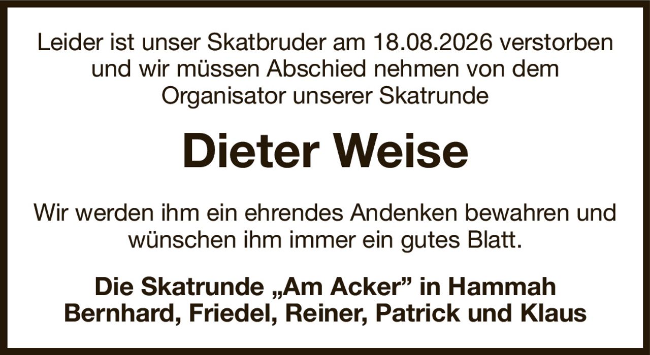Leider ist unser Skatbruder am 18.08.2026 verstorben und wir müssen Abschied nehmen von dem
Organisator unserer Skatrunde
Dieter Weise
Wir werden ihm ein ehrendes Andenken bewahren und wünschen ihm immer ein gutes Blatt.
Die Skatrunde „Am Acker” in Hammah
Bernhard, Friedel, Reiner, Patrick und Klaus