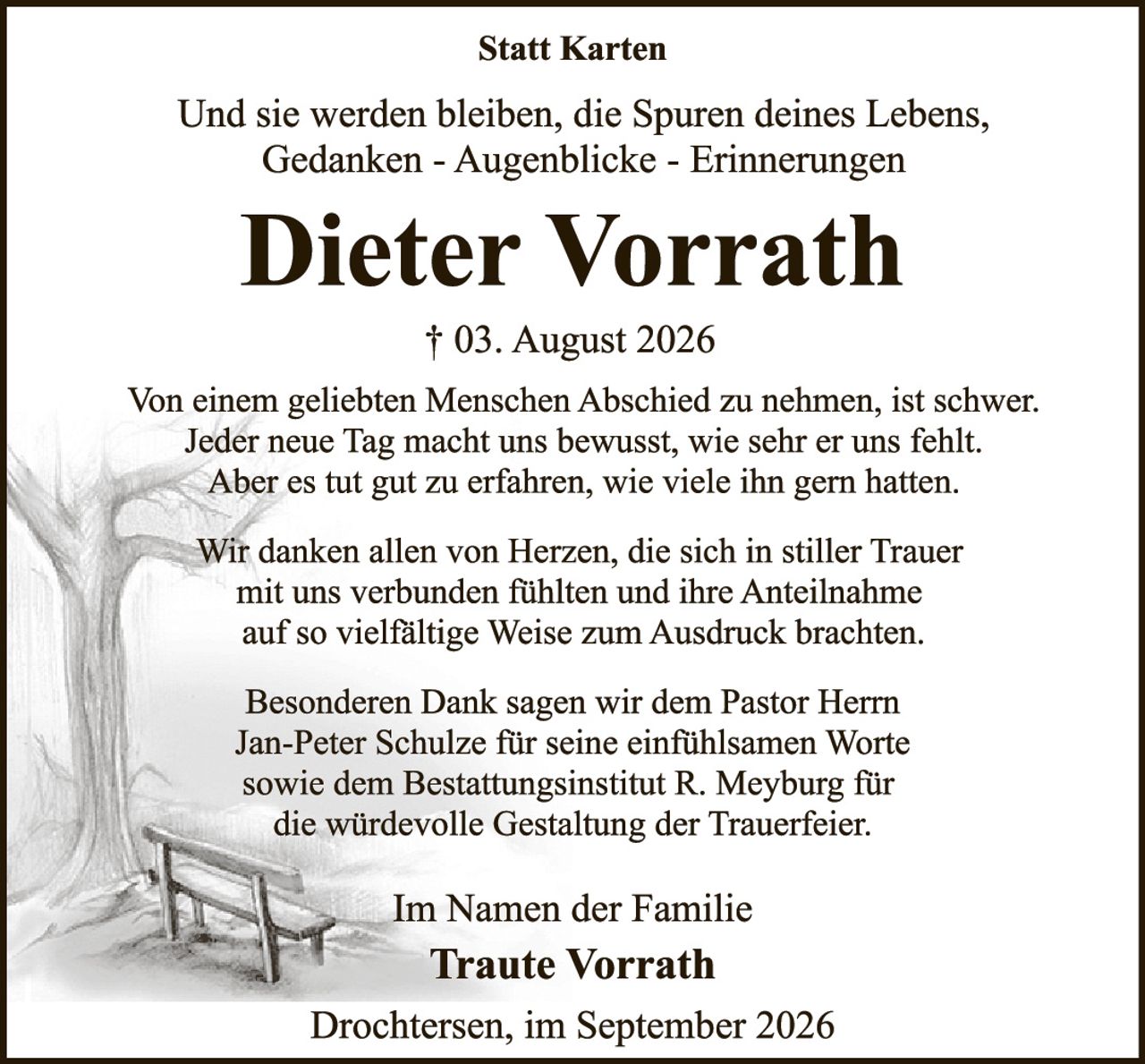 <p><strong>Statt Karten</strong></p>

<p>Und sie werden bleiben, die Spuren deines Lebens,<br>Gedanken - Augenblicke - Erinnerungen</p>

<p><strong>Dieter Vorrath</strong></p>

<p>† 03. August 2026</p>

<p>Von einem geliebten Menschen Abschied zu nehmen, ist schwer. Jeder neue Tag macht uns bewusst, wie sehr er uns fehlt. Aber es tut gut zu erfahren, wie viele ihn gern hatten.</p>

<p>Wir danken allen von Herzen, die sich in stiller Trauer mit uns verbunden fühlten und ihre Anteilnahme auf so vielfältige Weise zum Ausdruck brachten.</p>

<p>Besonderen Dank sagen wir dem Pastor Herrn Jan-Peter Schulze für seine einfühlsamen Worte sowie dem Bestattungsinstitut R. Meyburg für die würdevolle Gestaltung der Trauerfeier.</p>

<p>Im Namen der Familie<br><strong>Traute Vorrath</strong></p>

<p>Drochtersen, im September 2026</p>