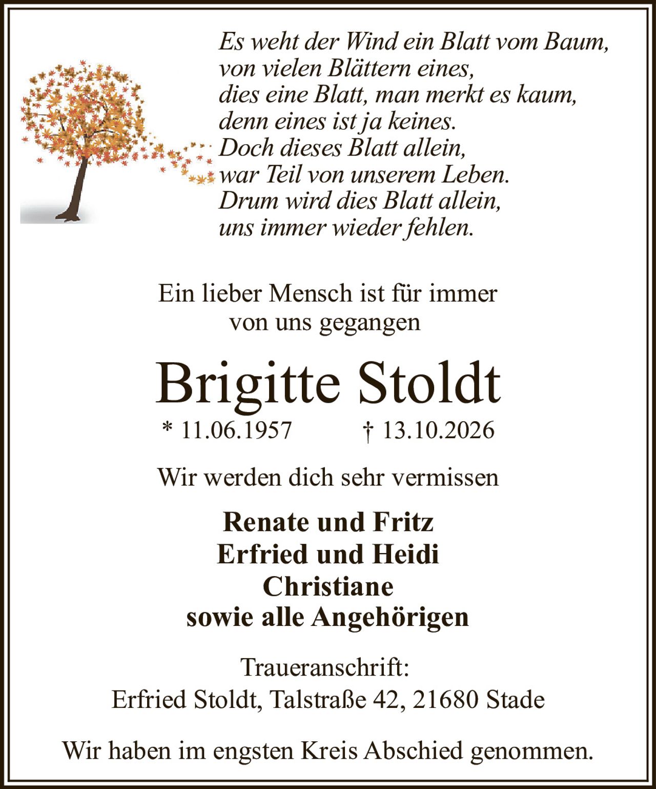 <p><i>Es weht der Wind ein Blatt vom Baum,<br>von vielen Blättern eines,<br>dies eine Blatt, man merkt es kaum,<br>denn eines ist ja keines.<br>Doch dieses Blatt allein,<br>war Teil von unserem Leben.<br>Drum wird dies Blatt allein,<br>uns immer wieder fehlen.</i></p>

<p>Ein lieber Mensch ist für immer<br>von uns gegangen</p>

<p><strong>Brigitte Stoldt</strong><br>* 11.06.1957 † 13.10.2026</p>

<p>Wir werden dich sehr vermissen</p>

<p><strong>Renate und Fritz</strong><br><strong>Erfried und Heidi</strong><br><strong>Christiane</strong><br>sowie alle Angehörigen</p>

<p>Traueranschrift:<br>Erfried Stoldt, Talstraße 42, 21680 Stade</p>

<p>Wir haben im engsten Kreis Abschied genommen.</p>