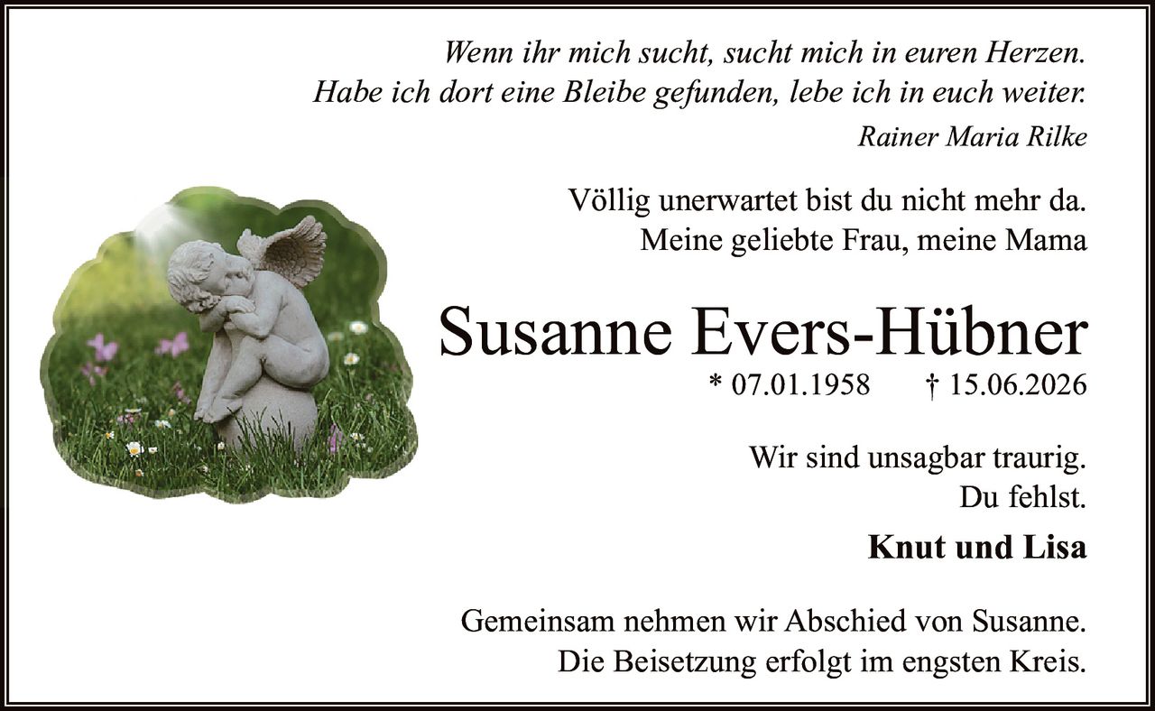 <p><i>Wenn ihr mich sucht, sucht mich in euren Herzen.<br>Habe ich dort eine Bleibe gefunden, lebe ich in euch weiter.</i><br>Rainer Maria Rilke</p><p>Völlig unerwartet bist du nicht mehr da.<br>Meine geliebte Frau, meine Mama</p><p><strong>Susanne Evers-Hübner</strong><br>* 07.01.1958 † 15.06.2026</p><p>Wir sind unsagbar traurig.<br>Du fehlst.<br><strong>Knut und Lisa</strong></p><p>Gemeinsam nehmen wir Abschied von Susanne.<br>Die Beisetzung erfolgt im engsten Kreis.</p>