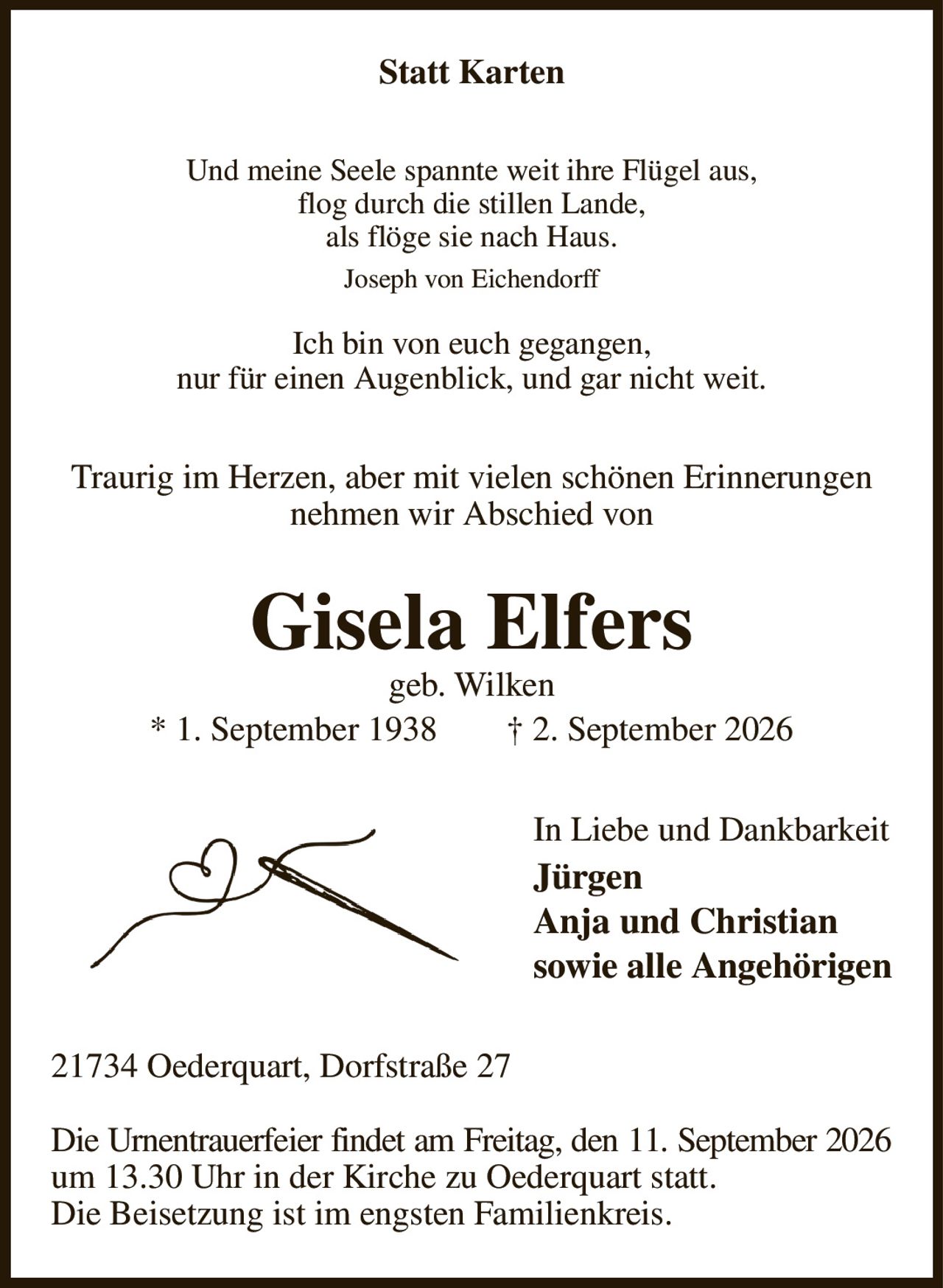 Statt Karten
Und meine Seele spannte weit ihre Flügel aus,
flog durch die stillen Lande,
als flöge sie nach Haus.
Joseph von Eichendorff

Ich bin von euch gegangen,
nur für einen Augenblick, und gar nicht weit.
Traurig im Herzen, aber mit vielen schönen Erinnerungen nehmen wir Abschied von
Gisela Elfers
geb. Wilken
* 1. September 1938  † 2. September 2026
In Liebe und Dankbarkeit
Jürgen
Anja und Christian
sowie alle Angehörigen
21734 Oederquart, Dorfstraße 27

Die Urnentrauerfeier findet am Freitag, den 11. September 2026
um 13.30 Uhr in der Kirche zu Oederquart statt.
Die Beisetzung ist im engsten Familienkreis.