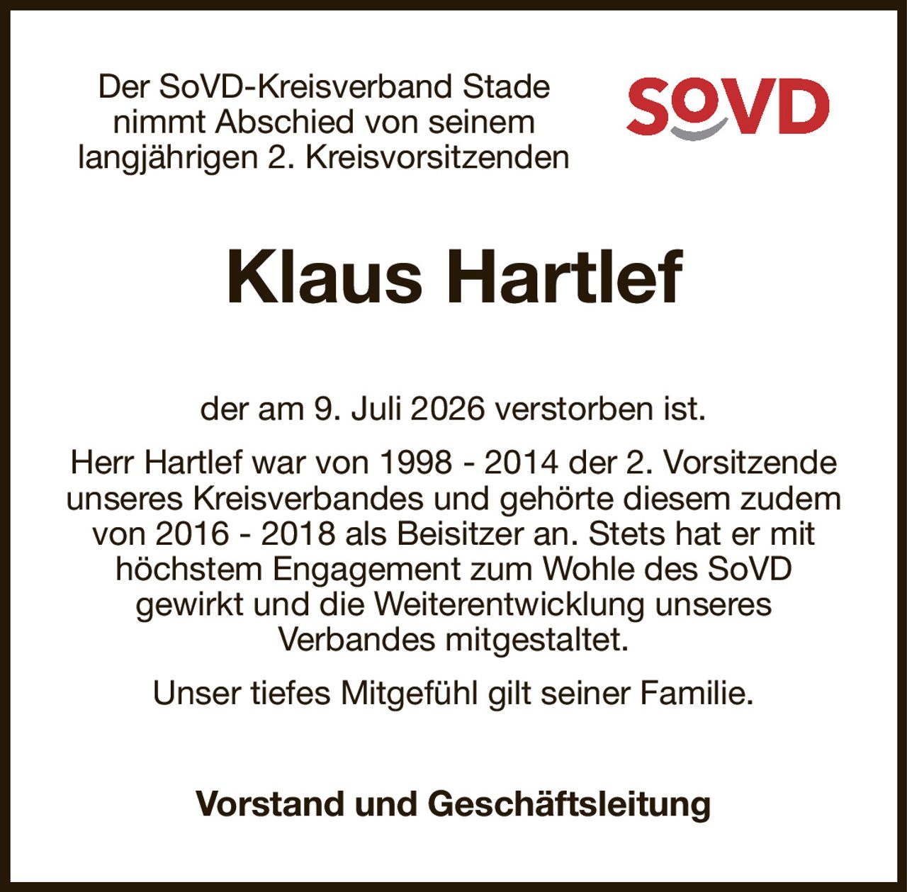 Der SoVD-Kreisverband Stade nimmt Abschied von seinem
langjährigen 2. Kreisvorsitzenden
Klaus Hartlef
der am 9. Juli 2026 verstorben ist.
Herr Hartlef war von 1998 - 2014 der 2. Vorsitzende unseres Kreisverbandes und gehörte diesem zudem von 2016 - 2018 als Beisitzer an. Stets hat er mit höchstem Engagement zum Wohle des SoVD
gewirkt und die Weiterentwicklung unseres
Verbandes mitgestaltet.
Unser tiefes Mitgefühl gilt seiner Familie.
Vorstand und Geschäftsleitung