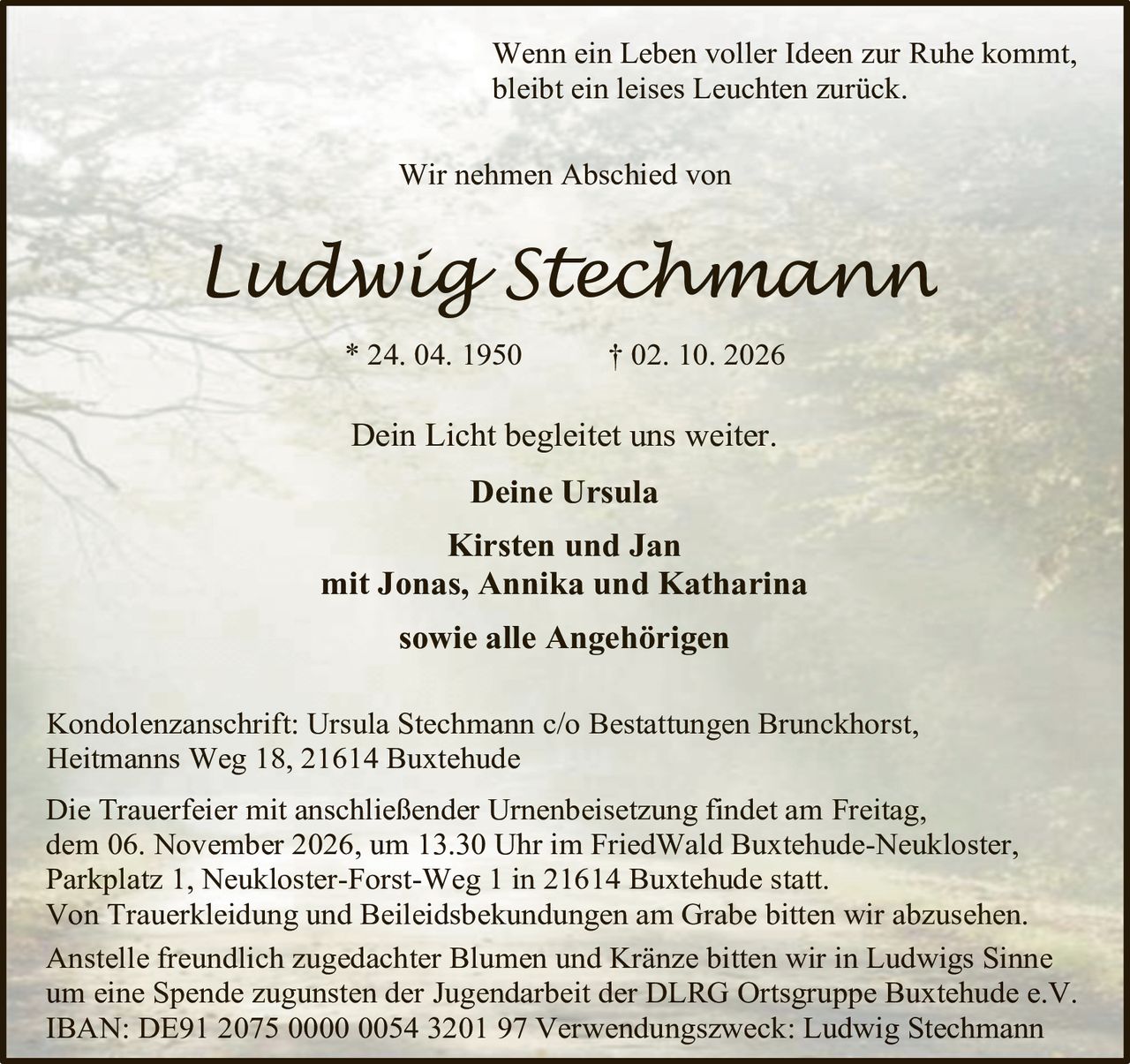 <p><i>Wenn ein Leben voller Ideen zur Ruhe kommt, bleibt ein leises Leuchten zurück.</i></p>

<p><strong>Wir nehmen Abschied von</strong></p>

<p><strong>Ludwig Stechmann</strong><br>
* 24. 04. 1950 † 02. 10. 2026</p>

<p>Dein Licht begleitet uns weiter.</p>

<p><strong>Deine Ursula</strong><br>
<strong>Kirsten und Jan</strong><br>
<strong>mit Jonas, Annika und Katharina</strong><br>
<strong>sowie alle Angehörigen</strong></p>

<p>Kondolenzanschrift: Ursula Stechmann c/o Bestattungen Brunckhorst, Heitmanns Weg 18, 21614 Buxtehude</p>

<p>Die Trauerfeier mit anschließender Urnenbeisetzung findet am Freitag, dem 06. November 2026, um 13.30 Uhr im FriedWald Buxtehude-Neukloster, Parkplatz 1, Neukloster-Forst-Weg 1 in 21614 Buxtehude statt.</p>

<p>Von Trauerkleidung und Beileidsbekundungen am Grabe bitten wir abzusehen.</p>

<p>Anstelle freundlich zugedachter Blumen und Kränze bitten wir in Ludwigs Sinne um eine Spende zugunsten der Jugendarbeit der DLRG Ortsgruppe Buxtehude e.V.</p>

<p>IBAN: DE91 2075 0000 0054 3201 97 Verwendungszweck: Ludwig Stechmann</p>
