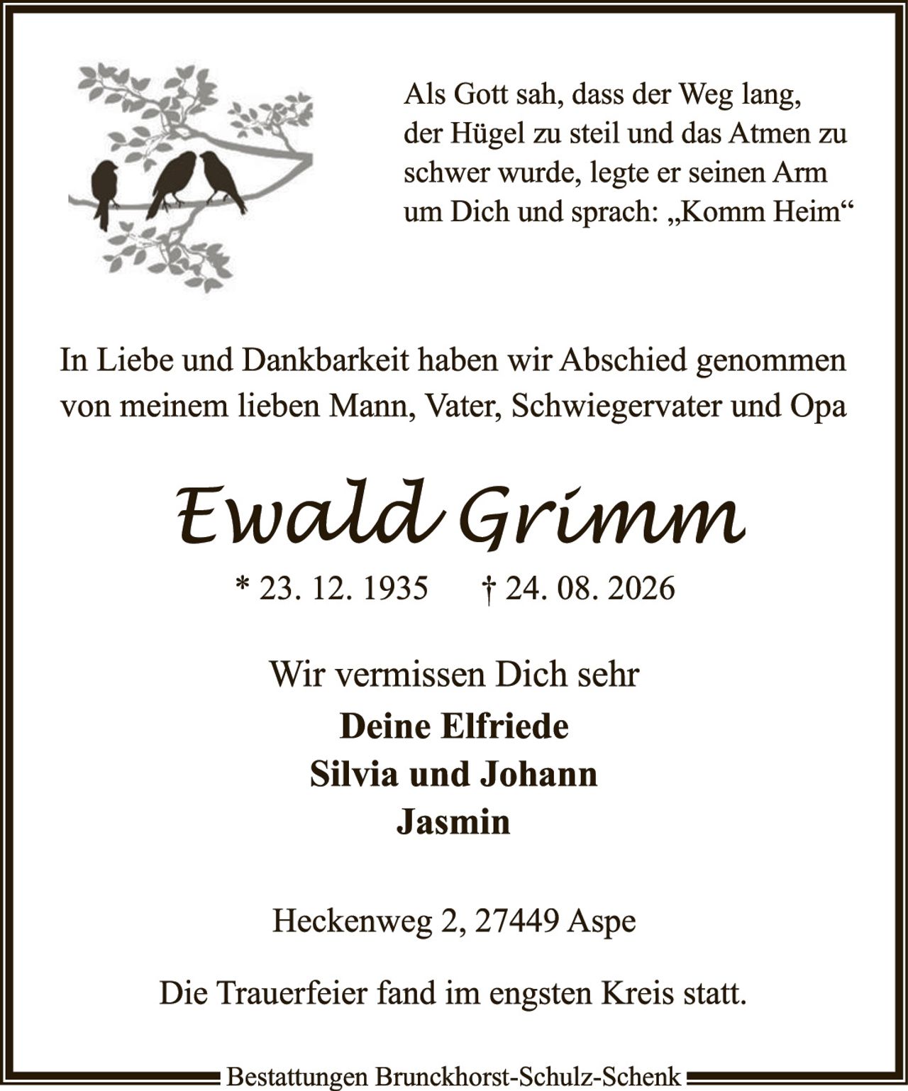 <p>Als Gott sah, dass der Weg lang, der Hügel zu steil und das Atmen zu schwer wurde, legte er seinen Arm um Dich und sprach: „Komm Heim"</p><p>In Liebe und Dankbarkeit haben wir Abschied genommen von meinem lieben Mann, Vater, Schwiegervater und Opa</p><p><strong>Ewald Grimm</strong><br>* 23. 12. 1935     † 24. 08. 2026</p><p>Wir vermissen Dich sehr<br><strong>Deine Elfriede<br>Silvia und Johann<br>Jasmin</strong></p><p>Heckenweg 2, 27449 Aspe</p><p>Die Trauerfeier fand im engsten Kreis statt.</p>