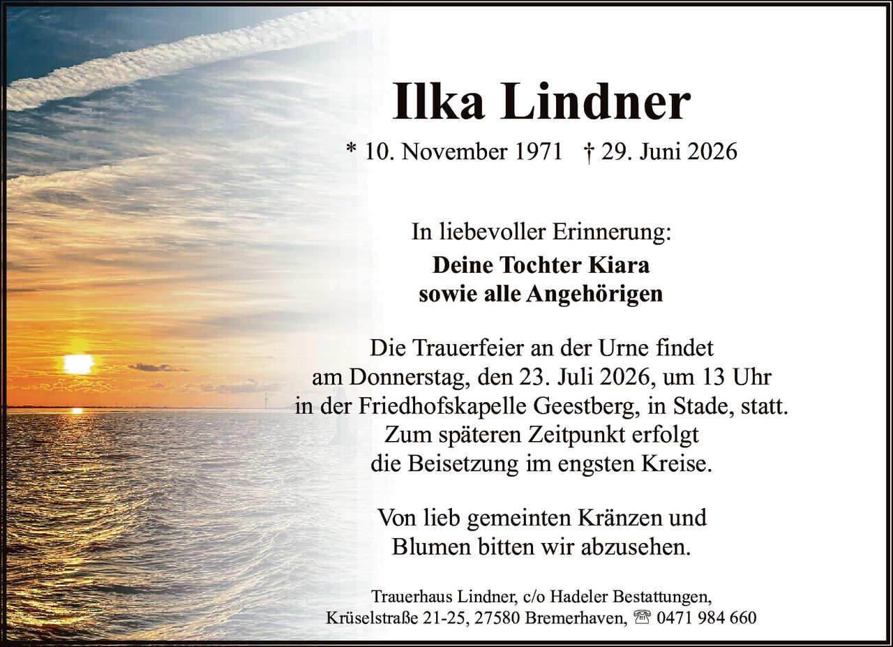 <p><strong>Ilka Lindner</strong></p>

<p>* 10. November 1971  † 29. Juni 2026</p>

<p>In liebevoller Erinnerung:<br>
<strong>Deine Tochter Kiara<br>
sowie alle Angehörigen</strong></p>

<p>Die Trauerfeier an der Urne findet<br>
am Donnerstag, den 23. Juli 2026, um 13 Uhr<br>
in der Friedhofskapelle Geestberg, in Stade, statt.</p>

<p>Zum späteren Zeitpunkt erfolgt<br>
die Beisetzung im engsten Kreise.</p>

<p>Von lieb gemeinten Kränzen und<br>
Blumen bitten wir abzusehen.</p>

<p>Trauerhaus Lindner, c/o Hadeler Bestattungen,<br>
Krüselstraße 21-25, 27580 Bremerhaven, ☎ 0471 984 660</p>
