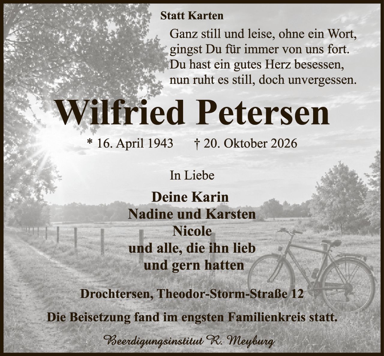 <p><strong>Statt Karten</strong></p>

<p>Ganz still und leise, ohne ein Wort,<br>
gingst Du für immer von uns fort.<br>
Du hast ein gutes Herz besessen,<br>
nun ruht es still, doch unvergessen.</p>

<p><strong>Wilfried Petersen</strong></p>

<p>* 16. April 1943  † 20. Oktober 2026</p>

<p><strong>In Liebe</strong></p>

<p><strong>Deine Karin<br>
Nadine und Karsten<br>
Nicole<br>
und alle, die ihn lieb<br>
und gern hatten</strong></p>

<p>Drochtersen, Theodor-Storm-Straße 12</p>

<p>Die Beisetzung fand im engsten Familienkreis statt.</p>

<p><i>Beeerdigungsinstitut R. Meyburg</i></p>