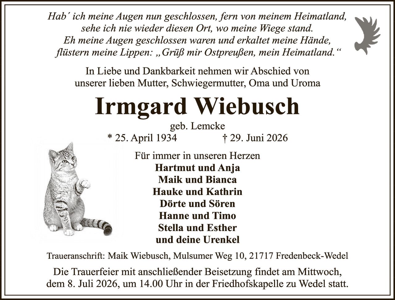 <p><i>Hab' ich meine Augen nun geschlossen, fern von meinem Heimatland, sehe ich nie wieder diesen Ort, wo meine Wiege stand. Eh meine Augen geschlossen waren und erkaltet meine Hände, flüstern meine Lippen: „Grüß mir Ostpreußen, mein Heimatland."</i></p>

<p>In Liebe und Dankbarkeit nehmen wir Abschied von unserer lieben Mutter, Schwiegermutter, Oma und Uroma</p>

<p><strong>Irmgard Wiebusch</strong><br>geb. Lemcke<br>* 25. April 1934 &nbsp;&nbsp;&nbsp;&nbsp;&nbsp;&nbsp;&nbsp;&nbsp;&nbsp;&nbsp;&nbsp;&nbsp;&nbsp;&nbsp;&nbsp;&nbsp;&nbsp;&nbsp;&nbsp;&nbsp;&nbsp;&nbsp;&nbsp;&nbsp;&nbsp;&nbsp;&nbsp;&nbsp;&nbsp;&nbsp;&nbsp;&nbsp;&nbsp;&nbsp;&nbsp;&nbsp;&nbsp;&nbsp;&nbsp;&nbsp;&nbsp;&nbsp;&nbsp;&nbsp;&nbsp;&nbsp;&nbsp;&nbsp;&nbsp;&nbsp;&nbsp;&nbsp;&nbsp;&nbsp;&nbsp;&nbsp;&nbsp;&nbsp;&nbsp;&nbsp;&nbsp;&nbsp;&nbsp;&nbsp;&nbsp;&nbsp;&nbsp;&nbsp;&nbsp;&nbsp;&nbsp;&nbsp;&nbsp;&nbsp;&nbsp;&nbsp;&nbsp;&nbsp;&nbsp;&nbsp; † 29. Juni 2026</p>

<p><strong>Für immer in unseren Herzen</strong><br>Hartmut und Anja<br>Maik und Bianca<br>Hauke und Kathrin<br>Dörte und Sören<br>Hanne und Timo<br>Stella und Esther<br>und deine Urenkel</p>

<p>Traueranschrift: Maik Wiebusch, Mulsumer Weg 10, 21717 Fredenbeck-Wedel</p>

<p>Die Trauerfeier mit anschließender Beisetzung findet am Mittwoch, dem 8. Juli 2026, um 14.00 Uhr in der Friedhofskapelle zu Wedel statt.</p>
