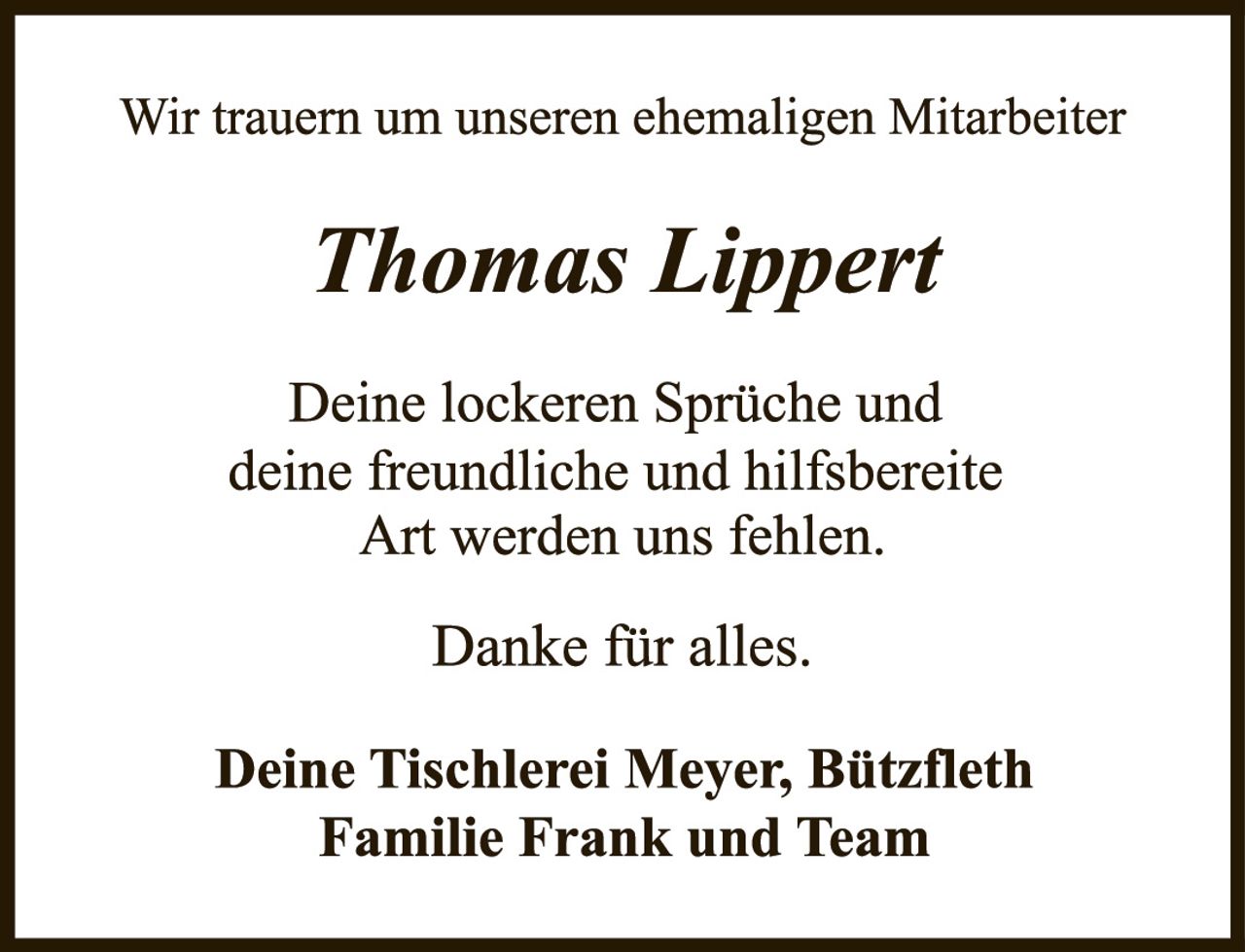 <p>Wir trauern um unseren ehemaligen Mitarbeiter</p>

<p><i>Thomas Lippert</i></p>

<p>Deine lockeren Sprüche und deine freundliche und hilfsbreite Art werden uns fehlen.</p>

<p>Danke für alles.</p>

<p>Deine Tischlerei Meyer, Bützfleth<br>Familie Frank und Team</p>