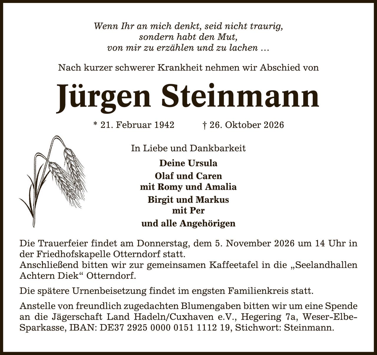 <p><i>Wenn Ihr an mich denkt, seid nicht traurig, sondern habt den Mut, von mir zu erzählen und zu lachen ...</i></p>

<p>Nach kurzer schwerer Krankheit nehmen wir Abschied von</p>

<p><strong>Jürgen Steinmann</strong></p>

<p>* 21. Februar 1942         † 26. Oktober 2026</p>

<p>In Liebe und Dankbarkeit<br>
<strong>Deine Ursula</strong><br>
<strong>Olaf und Caren</strong><br>
mit Romy und Amalia<br>
<strong>Birgit und Markus</strong><br>
mit Per<br>
und alle Angehörigen</p>

<p>Die Trauerfeier findet am Donnerstag, dem 5. November 2026 um 14 Uhr in der Friedhofskapelle Otterndorf statt.<br>
Anschließend bitten wir zur gemeinsamen Kaffeetafel in die „Seelandhallen Achtern Diek" Otterndorf.</p>

<p>Die spätere Urnenbeisetzung findet im engsten Familienkreis statt.</p>

<p>Anstelle von freundlich zugedachten Blumengaben bitten wir um eine Spende an die Jägerschaft Land Hadeln/Cuxhaven e.V., Hegering 7a, Weser-Elbe-Sparkasse, IBAN: DE37 2925 0000 0151 1112 19, Stichwort: Steinmann.</p>