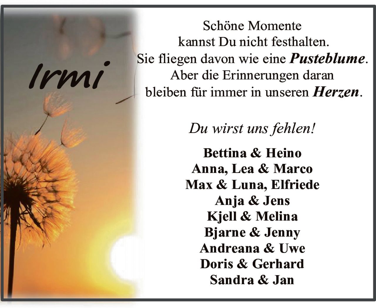 <p>Schöne Momente kannst Du nicht festhalten. Sie fliegen davon wie eine <i>Pusteblume</i>. Aber die Erinnerungen daran bleiben für immer in unseren <i>Herzen</i>.</p><p><i>Du wirst uns fehlen!</i></p><p><strong>Bettina & Heino</strong><br>Anna, Lea & Marco<br>Max & Luna, Elfriede<br>Anja & Jens<br>Kjell & Melina<br>Bjarne & Jenny<br>Andreana & Uwe<br>Doris & Gerhard<br>Sandra & Jan</p>