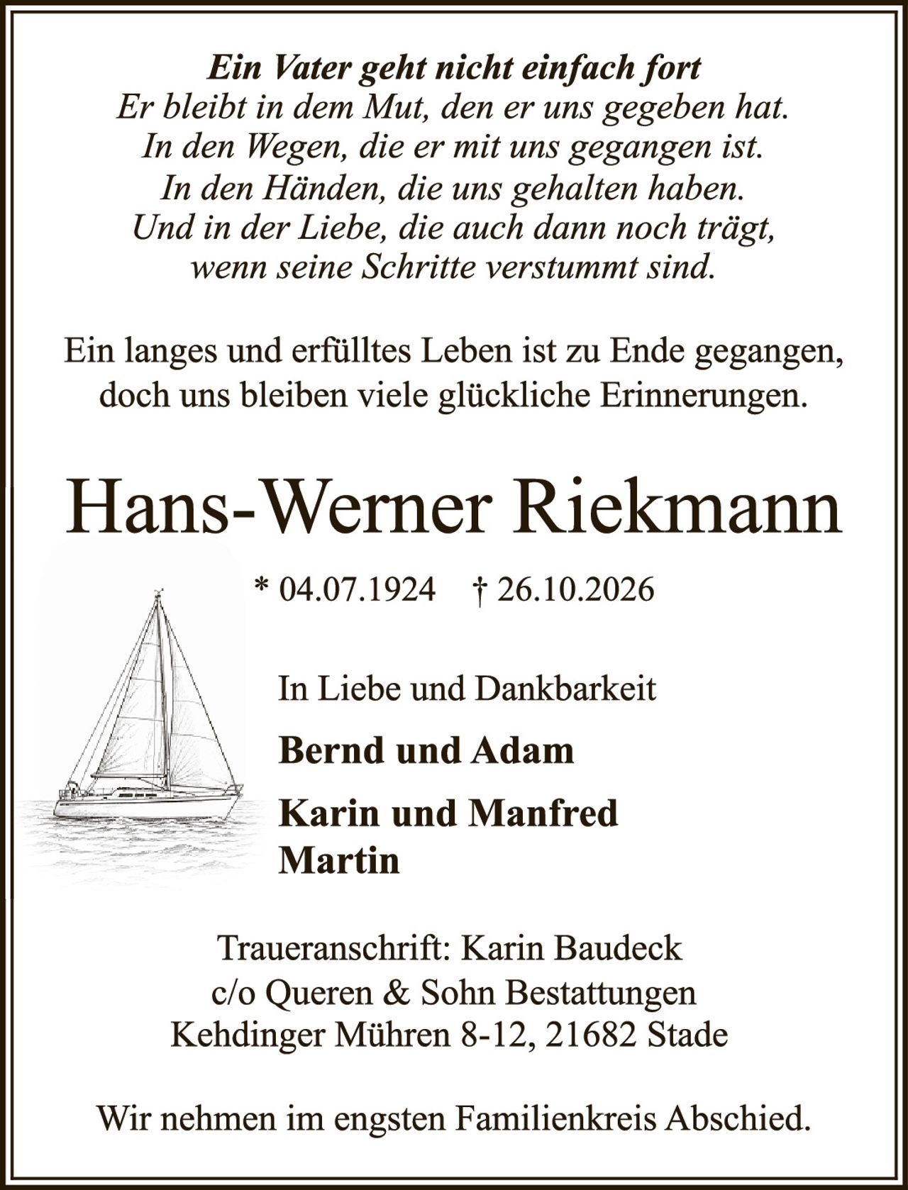 <p><i>Ein Vater geht nicht einfach fort<br/>Er bleibt in dem Mut, den er uns gegeben hat.<br/>In den Wegen, die er mit uns gegangen ist.<br/>In den Händen, die uns gehalten haben.<br/>Und in der Liebe, die auch dann noch trägt,<br/>wenn seine Schritte verstummt sind.</i></p>

<p>Ein langes und erfülltes Leben ist zu Ende gegangen, doch uns bleiben viele glückliche Erinnerungen.</p>

<p><strong>Hans-Werner Riekmann</strong><br/>* 04.07.1924 † 26.10.2026</p>

<p>In Liebe und Dankbarkeit<br/><strong>Bernd und Adam</strong><br/><strong>Karin und Manfred<br/>Martin</strong></p>

<p>Traueranschrift: Karin Baudeck<br/>c/o Queren &amp; Sohn Bestattungen<br/>Kehdinger Mühren 8-12, 21682 Stade</p>

<p>Wir nehmen im engsten Familienkreis Abschied.</p>
