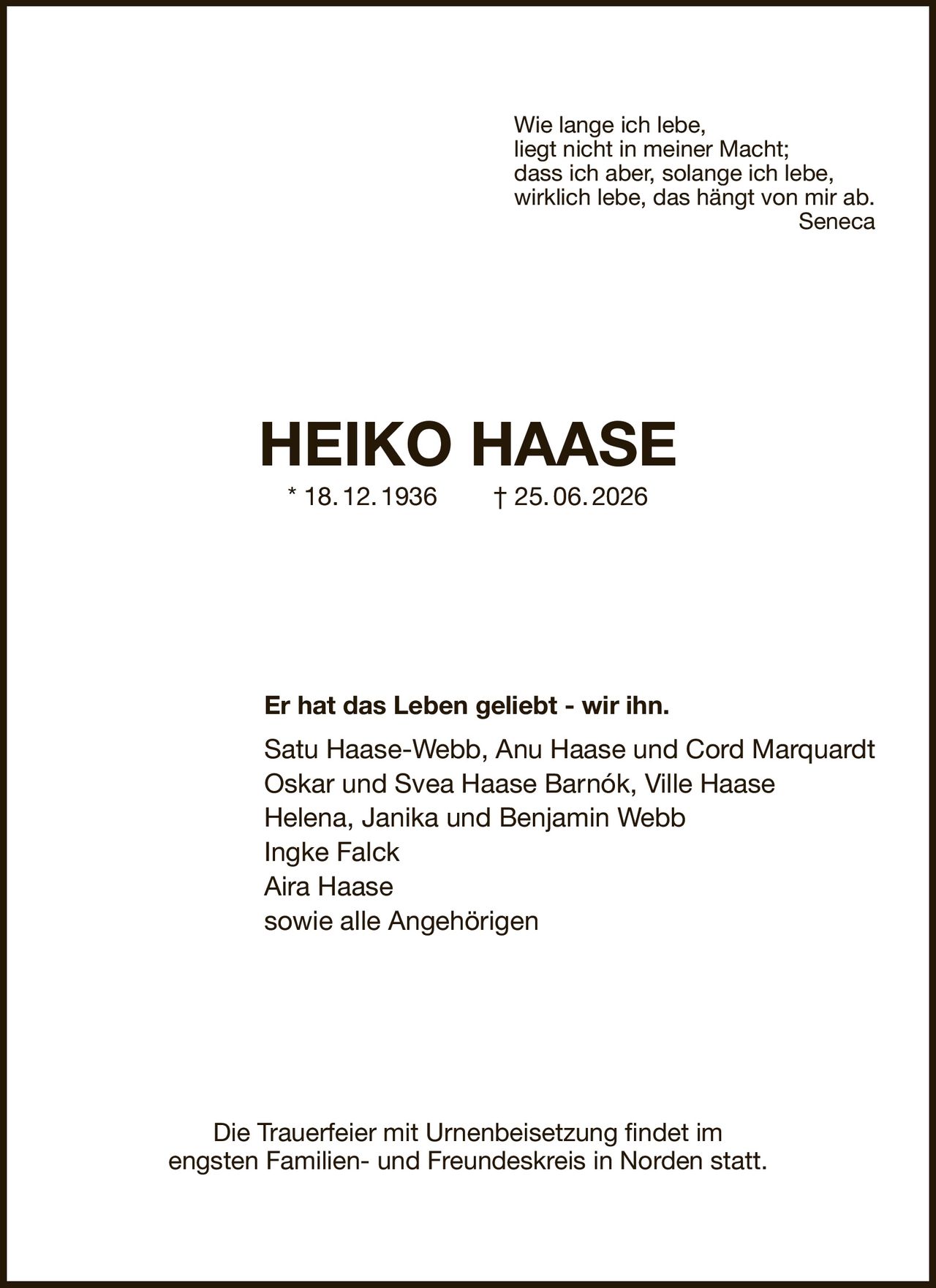 Wie lange ich lebe,
liegt nicht in meiner Macht;
dass ich aber, solange ich lebe,
wirklich lebe, das hängt von mir ab.
Seneca
HEIKO HAASE
* 18. 12. 1936  † 25. 06. 2026
Er hat das Leben geliebt - wir ihn.
Satu Haase-Webb, Anu Haase und Cord Marquardt
Oskar und Svea Haase Barnók, Ville Haase
Helena, Janika und Benjamin Webb
Ingke Falck
Aira Haase
sowie alle Angehörigen
Die Trauerfeier mit Urnenbeisetzung findet im
engsten Familien- und Freundeskreis in Norden statt.