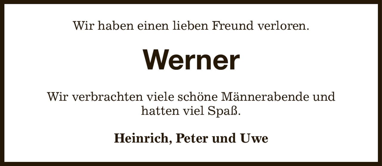 Wir haben einen lieben Freund verloren.
Werner
Wir verbrachten viele schöne Männerabende und
hatten viel Spaß.
Heinrich, Peter und Uwe