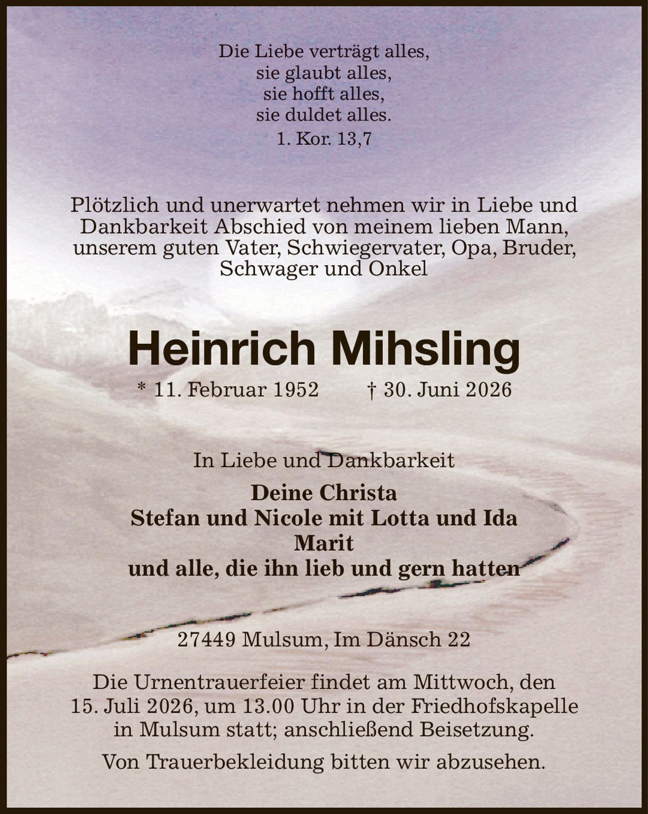 Die Liebe verträgt alles,
sie glaubt alles,
sie hofft alles,
sie duldet alles.
1. Kor. 13,7
Plötzlich und unerwartet nehmen wir in Liebe und Dankbarkeit Abschied von meinem lieben Mann, unserem guten Vater, Schwiegervater, Opa, Bruder, Schwager und Onkel
Heinrich Mihsling
* 11. Februar 1952  † 30. Juni 2026
In Liebe und Dankbarkeit
Deine Christa
Stefan und Nicole mit Lotta und Ida
Marit
und alle, die ihn lieb und gern hatten
27449 Mulsum, Im Dänsch 22

Die Urnentrauerfeier findet am Mittwoch, den
15. Juli 2026, um 13.00 Uhr in der Friedhofskapelle in Mulsum statt; anschließend Beisetzung.
Von Trauerbekleidung bitten wir abzusehen.