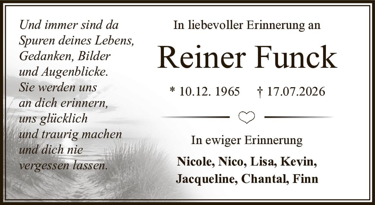 <p>In liebevoller Erinnerung an</p>

<p><strong>Reiner Funck</strong></p>

<p>* 10.12. 1965 † 17.07.2026</p>

<p>In ewiger Erinnerung</p>

<p><strong>Nicole, Nico, Lisa, Kevin, Jacqueline, Chantal, Finn</strong></p>

<p><i>Und immer sind da<br>Spuren deines Lebens,<br>Gedanken, Bilder<br>und Augenblicke.<br>Sie werden uns<br>an dich erinnern,<br>uns glücklich<br>und traurig machen<br>und dich nie<br>vergessen lassen.</i></p>