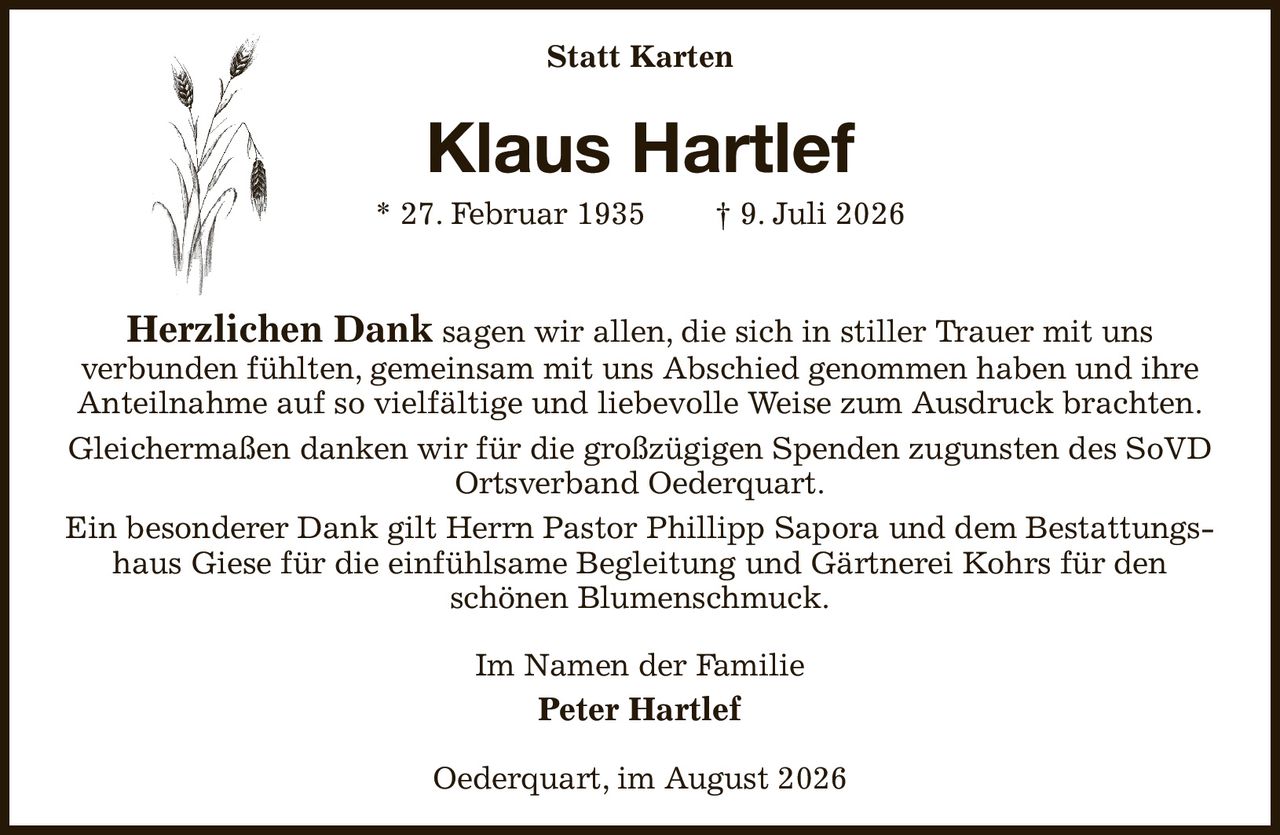 Statt Karten
Klaus Hartlef
* 27. Februar 1935  † 9. Juli 2026
Herzlichen Dank sagen wir allen, die sich in stiller Trauer mit uns
verbunden fühlten, gemeinsam mit uns Abschied genommen haben und ihre Anteilnahme auf so vielfältige und liebevolle Weise zum Ausdruck brachten.
Gleichermaßen danken wir für die großzügigen Spenden zugunsten des SoVD Ortsverband Oederquart.
Ein besonderer Dank gilt Herrn Pastor Phillipp Sapora und dem Bestattungshaus Giese für die einfühlsame Begleitung und Gärtnerei Kohrs für den
schönen Blumenschmuck.
Im Namen der Familie
Peter Hartlef
Oederquart, im August 2026