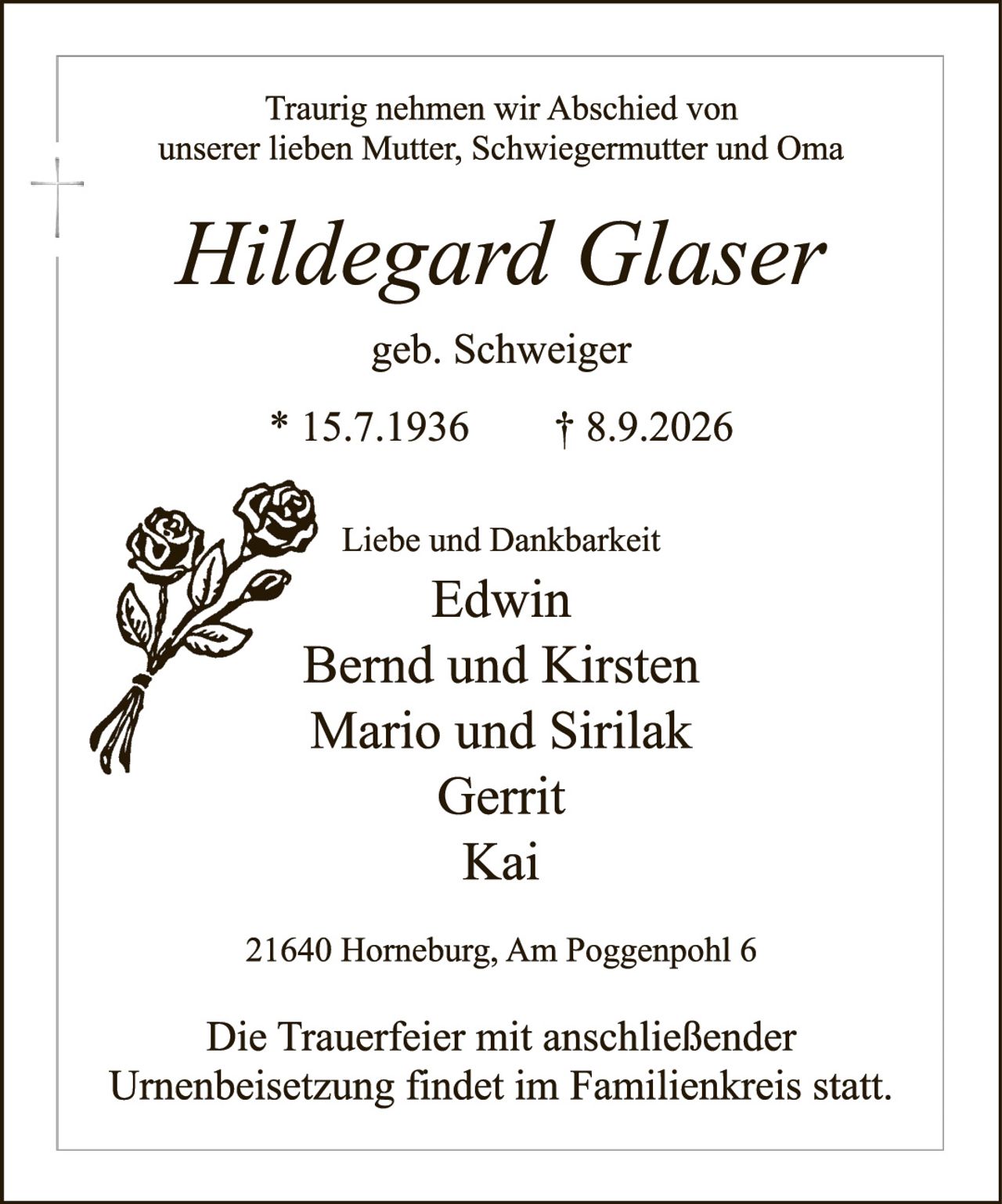 <p>Traurig nehmen wir Abschied von unserer lieben Mutter, Schwiegermutter und Oma</p>

<p><strong>Hildegard Glaser</strong></p>

<p>geb. Schweiger</p>

<p>* 15.7.1936     † 8.9.2026</p>

<p>Liebe und Dankbarkeit</p>

<p>Edwin<br/>
Bernd und Kirsten<br/>
Mario und Sirilak<br/>
Gerrit<br/>
Kai</p>

<p>21640 Horneburg, Am Poggenpohl 6</p>

<p>Die Trauerfeier mit anschließender Urnenbeisetzung findet im Familienkreis statt.</p>