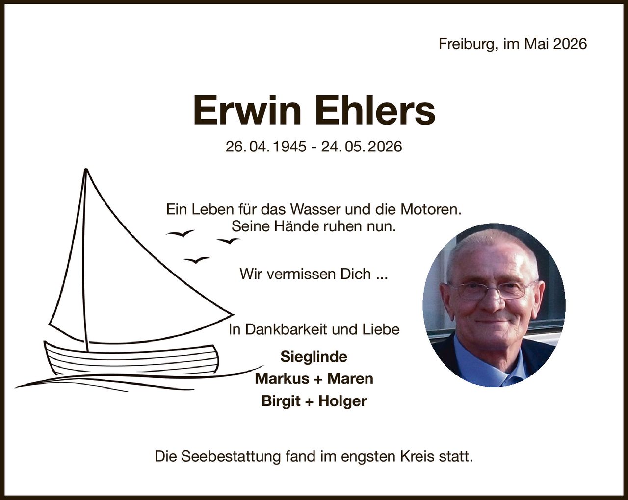 Freiburg, im Mai 2026
Erwin Ehlers
26. 04. 1945 - 24. 05. 2026
Ein Leben für das Wasser und die Motoren.
Seine Hände ruhen nun.
Wir vermissen Dich ...
In Dankbarkeit und Liebe
Sieglinde
Markus + Maren
Birgit + Holger
Die Seebestattung fand im engsten Kreis statt.