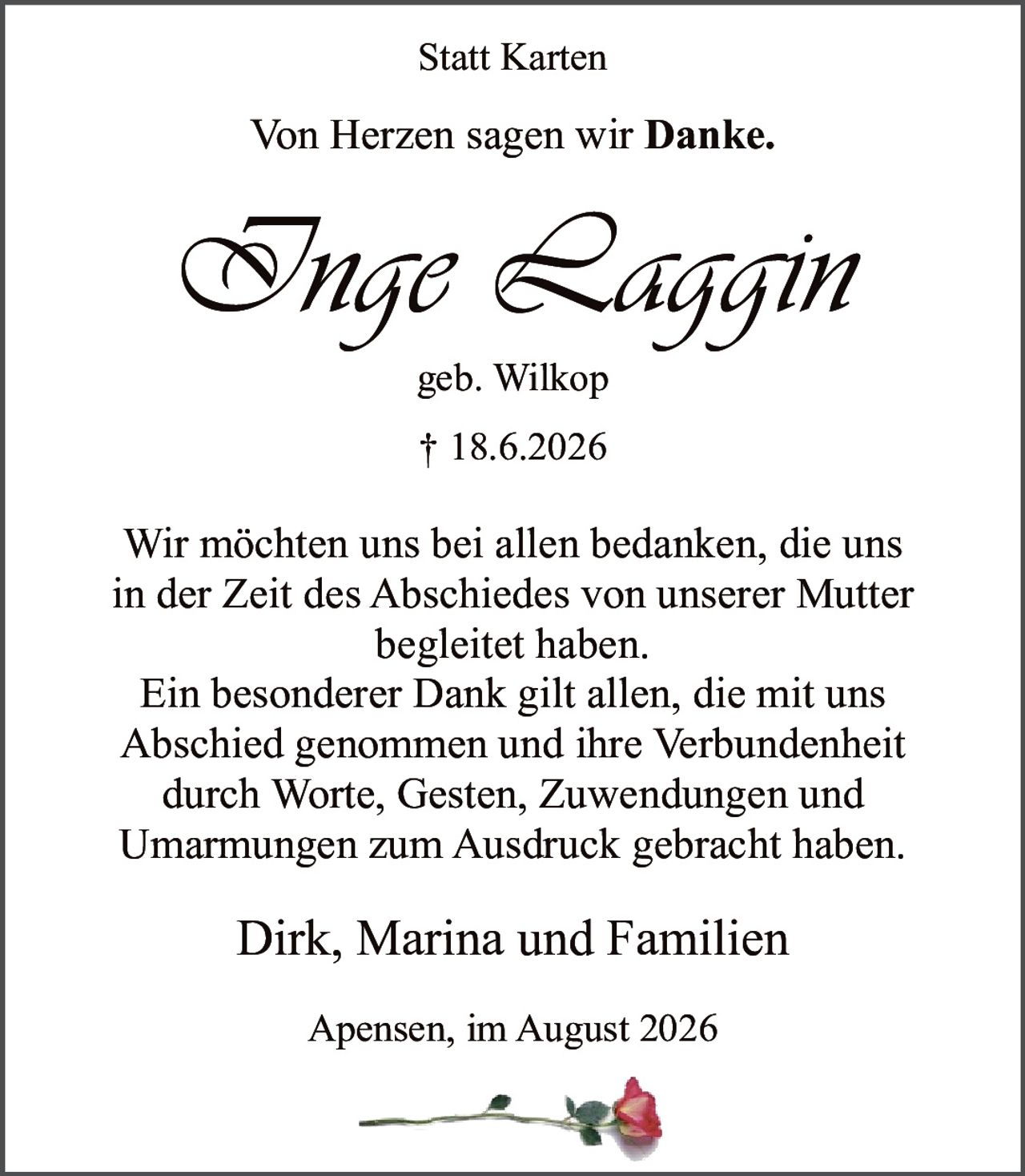 <p><strong>Von Herzen sagen wir Danke.</strong></p><p><strong>Inge Laggin</strong><br/>geb. Wilkop<br/>† 18.6.2026</p><p>Wir möchten uns bei allen bedanken, die uns in der Zeit des Abschiedes von unserer Mutter begleitet haben.</p><p>Ein besonderer Dank gilt allen, die mit uns Abschied genommen und ihre Verbundenheit durch Worte, Gesten, Zuwendungen und Umarmungen zum Ausdruck gebracht haben.</p><p>Dirk, Marina und Familien</p><p>Apensen, im August 2026</p>