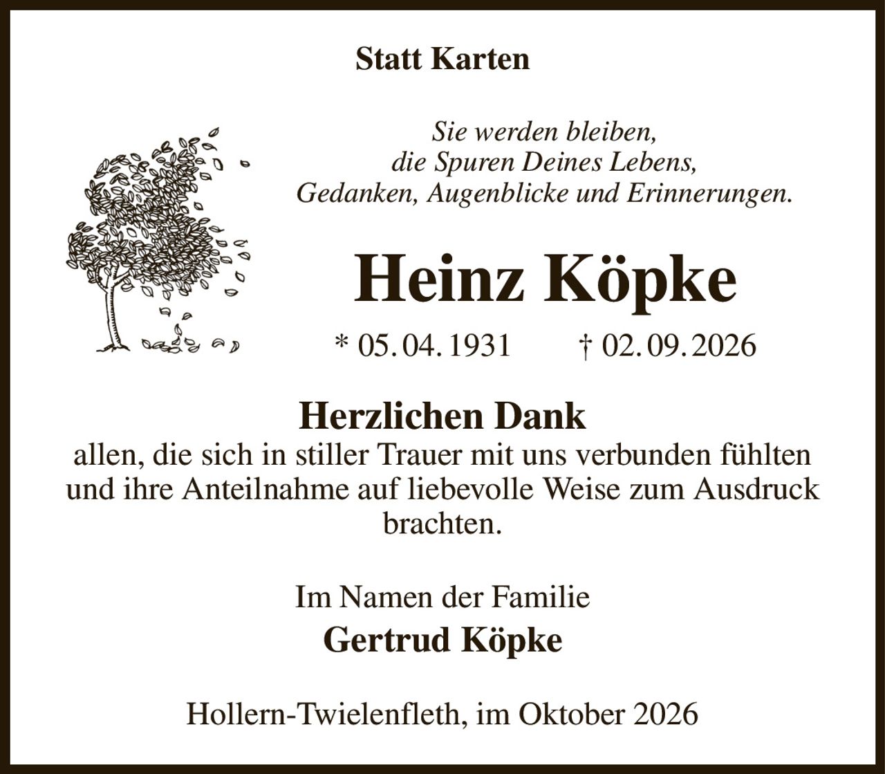 Statt Karten
Sie werden bleiben,
die Spuren Deines Lebens,
Gedanken, Augenblicke und Erinnerungen.
Heinz Köpke
* 05. 04. 1931  † 02. 09. 2026
Herzlichen Dank
allen, die sich in stiller Trauer mit uns verbunden fühlten und ihre Anteilnahme auf liebevolle Weise zum Ausdruck brachten.
Im Namen der Familie
Gertrud Köpke
Hollern-Twielenfleth, im Oktober 2026