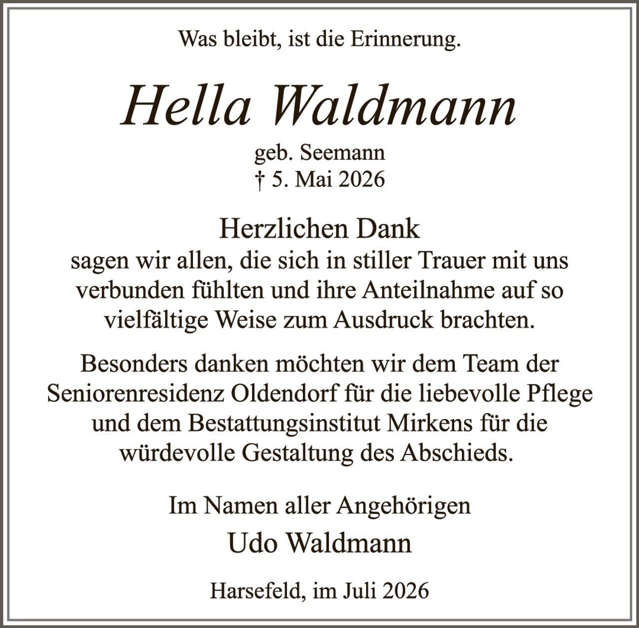<p><i>Was bleibt, ist die Erinnerung.</i></p>

<p><strong>Hella Waldmann</strong><br>
geb. Seemann<br>
† 5. Mai 2026</p>

<p><strong>Herzlichen Dank</strong><br>
sagen wir allen, die sich in stiller Trauer mit uns verbunden fühlten und ihre Anteilnahme auf so vielfältige Weise zum Ausdruck brachten.</p>

<p>Besonders danken möchten wir dem Team der Seniorenresidenz Oldendorf für die liebevolle Pflege und dem Bestattungsinstitut Mirkens für die würdevolle Gestaltung des Abschieds.</p>

<p>Im Namen aller Angehörigen<br>
Udo Waldmann</p>

<p>Harsefeld, im Juli 2026</p>