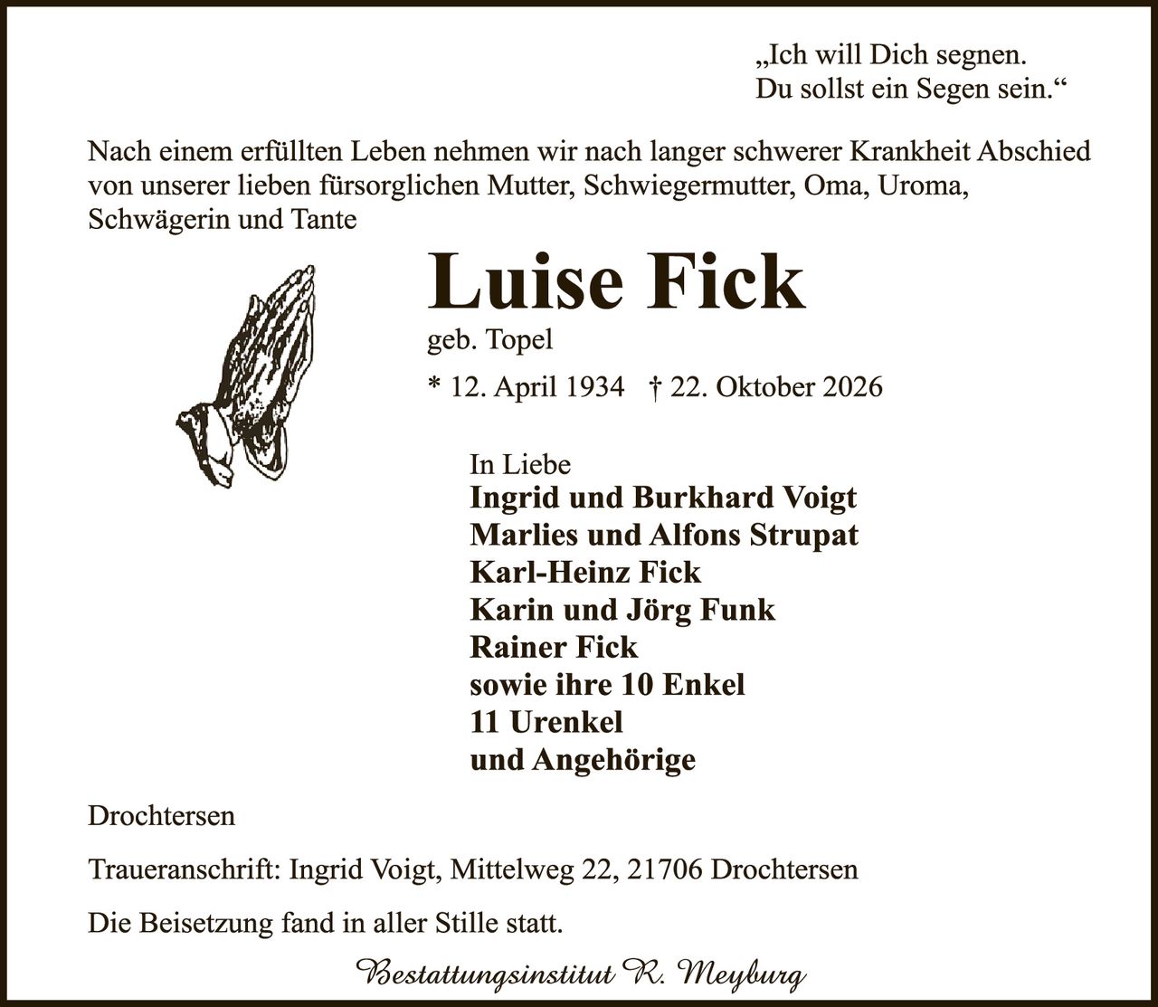 <p>„Ich will Dich segnen.<br />Du sollst ein Segen sein."</p>

<p>Nach einem erfüllten Leben nehmen wir nach langer schwerer Krankheit Abschied von unserer lieben fürsorglichen Mutter, Schwiegermutter, Oma, Uroma, Schwägerin und Tante</p>

<p><strong>Luise Fick</strong><br />geb. Topel<br />* 12. April 1934 † 22. Oktober 2026</p>

<p>In Liebe<br /><strong>Ingrid und Burkhard Voigt<br />Marlies und Alfons Strupat<br />Karl-Heinz Fick<br />Karin und Jörg Funk<br />Rainer Fick<br />sowie ihre 10 Enkel<br />11 Urenkel<br />und Angehörige</strong></p>

<p>Drochtersen</p>

<p>Traueranschrift: Ingrid Voigt, Mittelweg 22, 21706 Drochtersen</p>

<p>Die Beisetzung fand in aller Stille statt.</p>

<p><i>Bestattungsinstitut R. Meyburg</i></p>