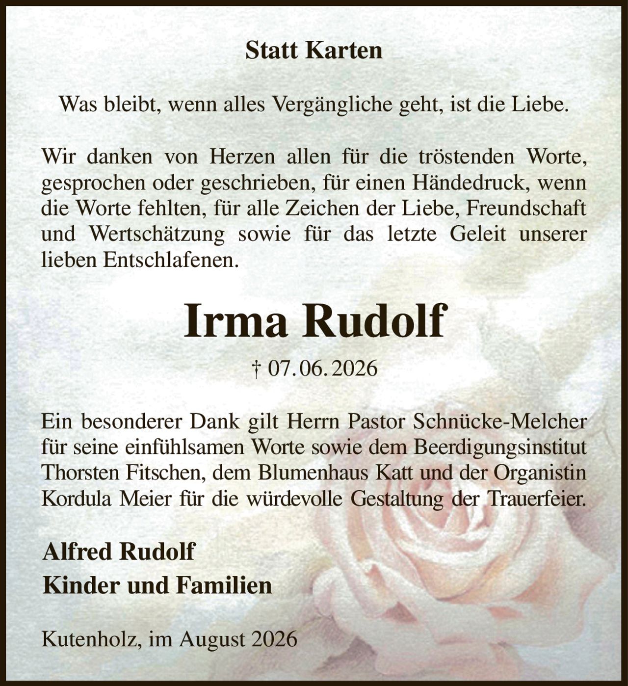 Statt Karten
Was bleibt, wenn alles Vergängliche geht, ist die Liebe.
Wir danken von Herzen allen für die tröstenden Worte,
gesprochen oder geschrieben, für einen Händedruck, wenn die Worte fehlten, für alle Zeichen der Liebe, Freundschaft und Wertschätzung sowie für das letzte Geleit unserer
lieben Entschlafenen.
Irma Rudolf
† 07. 06. 2026
Ein besonderer Dank gilt Herrn Pastor Schnücke-Melcher für seine einfühlsamen Worte sowie dem Beerdigungsinstitut Thorsten Fitschen, dem Blumenhaus Katt und der Organistin Kordula Meier für die würdevolle Gestaltung der Trauerfeier.
Alfred Rudolf
Kinder und Familien                                                 
Kutenholz, im August 2026