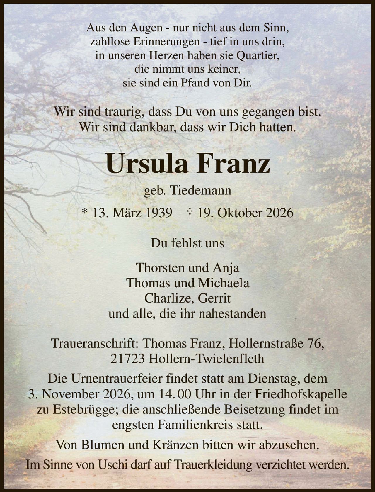 Aus den Augen - nur nicht aus dem Sinn,
zahllose Erinnerungen - tief in uns drin,
in unseren Herzen haben sie Quartier,
die nimmt uns keiner,
sie sind ein Pfand von Dir.
Wir sind traurig, dass Du von uns gegangen bist.
Wir sind dankbar, dass wir Dich hatten.
Ursula Franz
geb. Tiedemann
* 13. März 1939    † 19. Oktober 2026
Du fehlst uns
Thorsten und Anja
Thomas und Michaela
Charlize, Gerrit
und alle, die ihr nahestanden
Traueranschrift: Thomas Franz, Hollernstraße 76,
21723 Hollern-Twielenfleth
Die Urnentrauerfeier findet statt am Dienstag, dem
3. November 2026, um 14. 00 Uhr in der Friedhofskapelle zu Estebrügge; die anschließende Beisetzung findet im engsten Familienkreis statt.
Von Blumen und Kränzen bitten wir abzusehen.
Im Sinne von Uschi darf auf Trauerkleidung verzichtet werden.