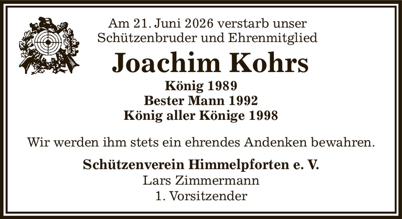 Am 21. Juni 2026 verstarb unser
       Schützenbruder und Ehrenmitglied
     Joachim Kohrs
König 1989
Bester Mann 1992
König aller Könige 1998
Wir werden ihm stets ein ehrendes Andenken bewahren.
Schützenverein Himmelpforten e. V.
Lars Zimmermann
1. Vorsitzender