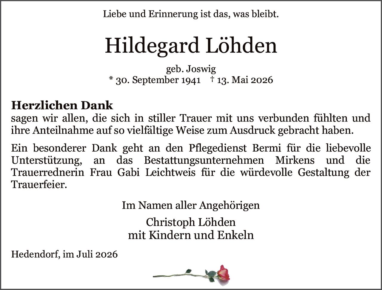 <p><i>Liebe und Erinnerung ist das, was bleibt.</i></p>

<p><strong>Herzlichen Dank</strong><br/>
sagen wir allen, die sich in stiller Trauer mit uns verbunden fühlten und ihre Anteilnahme auf so vielfältige Weise zum Ausdruck gebracht haben.</p>

<p>Ein besonderer Dank geht an den Pflegedienst Bermi für die liebevolle Unterstützung, an das Bestattungsunternehmen Mirkens und die Trauerrednerin Frau Gabi Leichtweis für die würdevolle Gestaltung der Trauerfeier.</p>

<p>Hildegard Löhden<br/>
geb. Joswig<br/>
* 30. September 1941 † 13. Mai 2026</p>

<p>Im Namen aller Angehörigen<br/>
Christoph Löhden<br/>
mit Kindern und Enkeln</p>

<p>Hedendorf, im Juli 2026</p>