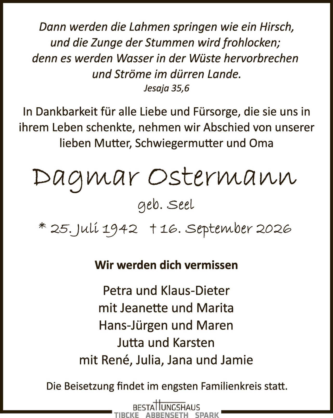<p><i>Dann werden die Lahmen springen wie ein Hirsch, und die Zunge der Stummen wird fröhlocken; denn es werden Wasser in der Wüste hervorbrechen und Ströme im dürren Lande.</i></p>

<p><i>Jesaja 35,6</i></p>

<p>In Dankbarkeit für alle Liebe und Fürsorge, die sie uns in ihrem Leben schenkte, nehmen wir Abschied von unserer lieben Mutter, Schwiegermutter und Oma</p>

<p><strong>Dagmar Ostermann</strong></p>

<p>geb. Seel</p>

<p>* 25. Juli 1942  † 16. September 2026</p>

<p><strong>Wir werden dich vermissen</strong></p>

<p>Petra und Klaus-Dieter<br/>
mit Jeanette und Marita<br/>
Hans-Jürgen und Maren<br/>
Jutta und Karsten<br/>
mit René, Julia, Jana und Jamie</p>

<p>Die Beisetzung findet im engsten Familienkreis statt.</p>