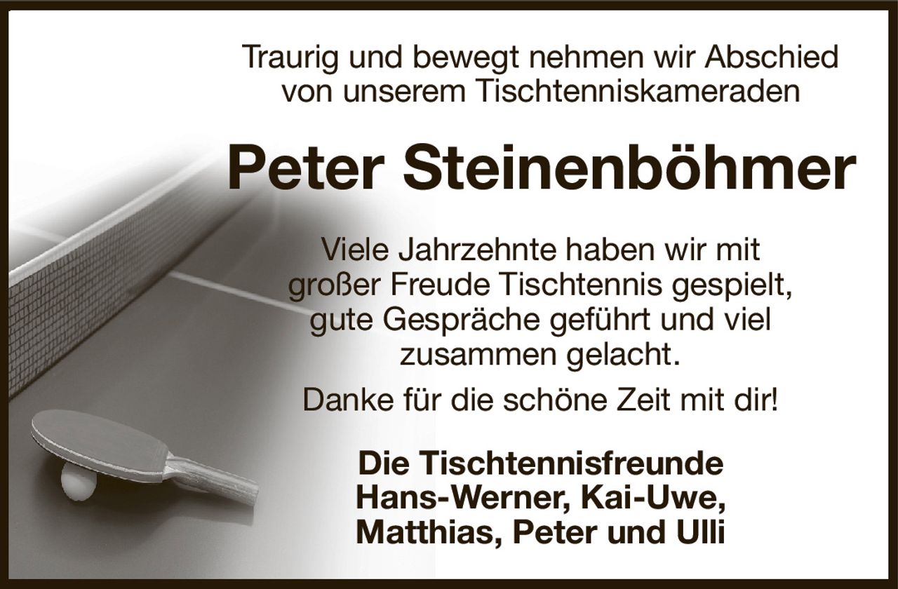 Traurig und bewegt nehmen wir Abschied
von unserem Tischtenniskameraden
Peter Steinenböhmer
Viele Jahrzehnte haben wir mit
großer Freude Tischtennis gespielt,
gute Gespräche geführt und viel
zusammen gelacht.
Danke für die schöne Zeit mit dir!
Die Tischtennisfreunde
Hans-Werner, Kai-Uwe,
Matthias, Peter und Ulli