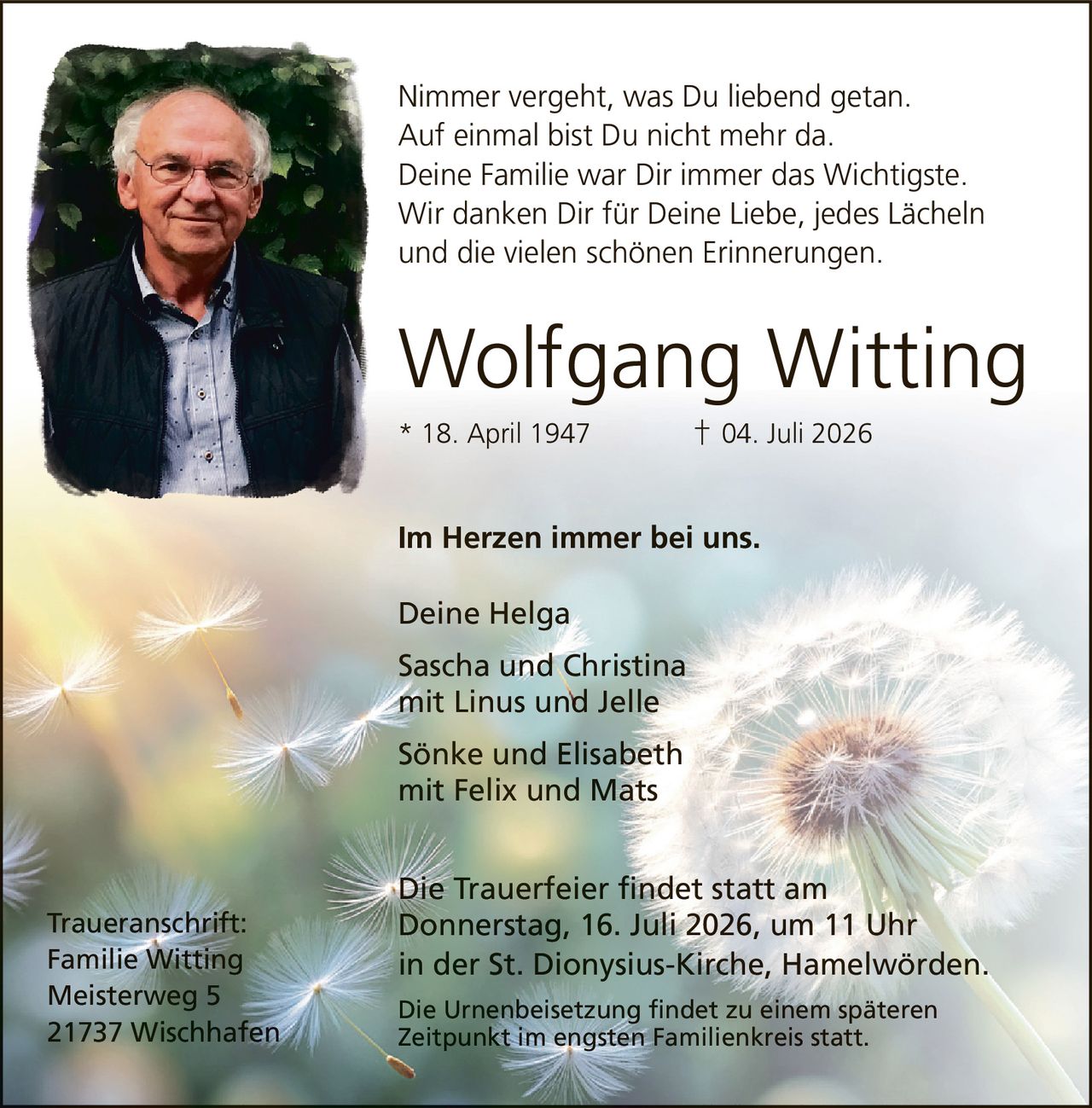 <p><strong>Wolfgang Witting</strong><br>* 18. April 1947   † 04. Juli 2026</p>

<p><strong>Im Herzen immer bei uns.</strong></p>

<p>Deine Helga<br>Sascha und Christina<br>mit Linus und Jelle<br>Sönke und Elisabeth<br>mit Felix und Mats</p>

<p>Nimmer vergeht, was Du liebend getan.<br>Auf einmal bist Du nicht mehr da.<br>Deine Familie war Dir immer das Wichtigste.<br>Wir danken Dir für Deine Liebe, jedes Lächeln<br>und die vielen schönen Erinnerungen.</p>

<p><strong>Traueranschrift:</strong><br>Familie Witting<br>Meisterweg 5<br>21737 Wischhafen</p>

<p>Die Trauerfeier findet statt am<br>Donnerstag, 16. Juli 2026, um 11 Uhr<br>in der St. Dionysius-Kirche, Hamelwörden.</p>

<p>Die Urnenbeisetzung findet zu einem späteren<br>Zeitpunkt im engsten Familienkreis statt.</p>