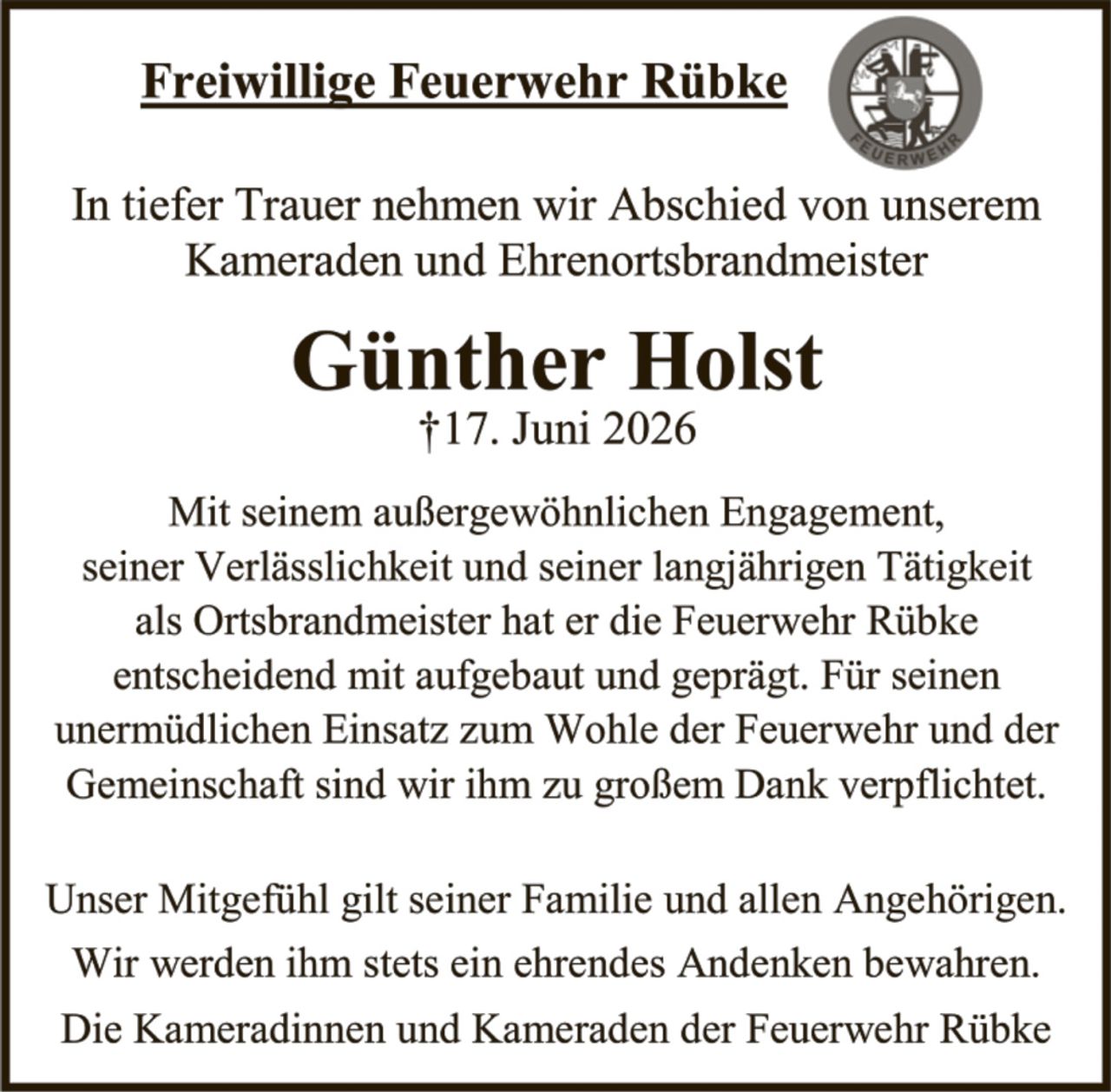 <p>Freiwillige Feuerwehr Rübke</p>

<p>In tiefer Trauer nehmen wir Abschied von unserem Kameraden und Ehrenortsbrandmeister</p>

<p><strong>Günther Holst</strong><br>
†17. Juni 2026</p>

<p>Mit seinem außergewöhnlichen Engagement, seiner Verlässlichkeit und seiner langjährigen Tätigkeit als Ortsbrandmeister hat er die Feuerwehr Rübke entscheidend mit aufgebaut und geprägt. Für seinen unermüdlichen Einsatz zum Wohle der Feuerwehr und der Gemeinschaft sind wir ihm zu großem Dank verpflichtet.</p>

<p>Unser Mitgefühl gilt seiner Familie und allen Angehörigen. Wir werden ihm stets ein ehrendes Andenken bewahren. Die Kameradinnen und Kameraden der Feuerwehr Rübke</p>