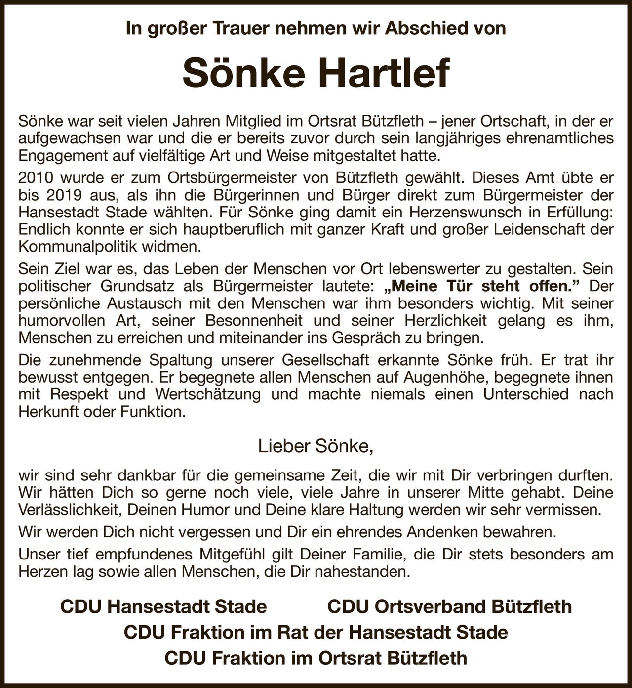 In großer Trauer nehmen wir Abschied von
Sönke Hartlef
Sönke war seit vielen Jahren Mitglied im Ortsrat Bützfleth – jener Ortschaft, in der er aufgewachsen war und die er bereits zuvor durch sein langjähriges ehrenamtliches Engagement auf vielfältige Art und Weise mitgestaltet hatte.
2010 wurde er zum Ortsbürgermeister von Bützfleth gewählt. Dieses Amt übte er bis 2019 aus, als ihn die Bürgerinnen und Bürger direkt zum Bürgermeister der
Hansestadt Stade wählten. Für Sönke ging damit ein Herzenswunsch in Erfüllung: Endlich konnte er sich hauptberuflich mit ganzer Kraft und großer Leidenschaft der Kommunalpolitik widmen.
Sein Ziel war es, das Leben der Menschen vor Ort lebenswerter zu gestalten. Sein politischer Grundsatz als Bürgermeister lautete: „Meine Tür steht offen.” Der
persönliche Austausch mit den Menschen war ihm besonders wichtig. Mit seiner humorvollen Art, seiner Besonnenheit und seiner Herzlichkeit gelang es ihm,
Menschen zu erreichen und miteinander ins Gespräch zu bringen.
Die zunehmende Spaltung unserer Gesellschaft erkannte Sönke früh. Er trat ihr
bewusst entgegen. Er begegnete allen Menschen auf Augenhöhe, begegnete ihnen mit Respekt und Wertschätzung und machte niemals einen Unterschied nach
Herkunft oder Funktion.

Lieber Sönke,
wir sind sehr dankbar für die gemeinsame Zeit, die wir mit Dir verbringen durften. Wir hätten Dich so gerne noch viele, viele Jahre in unserer Mitte gehabt. Deine
Verlässlichkeit, Deinen Humor und Deine klare Haltung werden wir sehr vermissen.
Wir werden Dich nicht vergessen und Dir ein ehrendes Andenken bewahren.
Unser tief empfundenes Mitgefühl gilt Deiner Familie, die Dir stets besonders am Herzen lag sowie allen Menschen, die Dir nahestanden.
  CDU Hansestadt Stade CDU Ortsverband Bützfleth  
CDU Fraktion im Rat der Hansestadt Stade
CDU Fraktion im Ortsrat Bützfleth